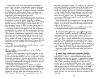 Understanding people characterized the way Jesus related to
people. When Jesus spoke to the Samaritan woman at Jacob’s well
(John 4:4-26) and to the Canaanite woman (Matthew 15:21-28),
He did not treat them as Jews. He understood their non-Jewish reli­
gious backgrounds, and He spoke to them in terms familiar to
them. Jesus demonstrated that effective witnessing begins with an
understanding of a person’s religious perspective.
The witnessing patterns that Paul followed in the book of Acts
also demonstrate how he understood the religious backgrounds of
the people among whom he worked. Remember Paul’s pattern
among the Jews. He addressed them as “Men of Israel” (Acts 13:16,
KJV). He “reasoned in the synagogue” on the Sabbath (Acts 18:4,
KJV). He spoke of Jesus as the Savior promised to Israel (see Acts
13:23,32-33). He spoke to Jews in concepts familiar to Jews.
Paul wisely followed such an approach with Jews, but he delib­
erately changed his technique with Gentiles. Remember the Greek
pagans Paul met at Lystra (see Acts 14:8-18). Paul knew that those
Greeks believed in the myths that the gods came to earth as men.
And to those idol worshippers Paul made no reference to the Old
Testament, but he spoke about God’s revelation in nature and in
history. Paul did not change the gospel, but he communicated it in
the setting of his audience’s particular religious background. And in
every case he was wise enough to know something about that
background.
Let me delineate two principles of interfaith witness as you con­
sider your part in proclaiming the gospel.
I. Understand the basic assumptions of people who have
another religion
You may be quite comfortable in your religious setting, in your
Christian experience and perspective. However, when you venture
to share your faith with someone who does not have your Christian
background, or perhaps any Christian background, you must not
assume that the person comprehends religious issues as you do. Try
to recognize and acknowledge the religious mind-set, the bundle of
religious ideas, which that person holds.
Every religion begins with its own set of basic assumptions, a
collection of ideas and propositions that people who embrace that
religion take for granted. What basic assumptions do we Christians
hold? What are the foundational concepts that we start with—the
propositions that come before our doctrines and practices? We
rarely think about these, because we assume them, we take them
222
for granted. Review some of them: God is person; God is knowable;
God makes Himself known. God is Creator; He has made human
beings in His image. The basic human problem is sin; human
beings have chosen to oppose God—opposing His character and
rejecting His will. The Bible is an accurate and trustworthy record
of God’s revelation in history, and that revelation climaxes in the
person and work of Jesus Christ. God offers forgiveness and
restoration to sinful human beings through the sinless life and sac­
rificial death of Jesus Christ.
Those foundational ideas, so basic in your Christian perspective,
may not even be present in the thinking of someone from another
religion. So you must pay attention to the religious framework in
which the person functions.
How do you do that? Consider these guidelines whenever you
discuss your faith with people who have another faith.
1. Give careful thought to the way you phrase questions
Ask questions that are not offensive or condescending. Rather
than stating, “Don’t you believe in God?” inquire, “What is your
understanding of God?” Instead of saying, “Do you believe in
Jesus?” ask, “What is the role of Jesus Christ in your religious back­
ground?” or “What is your personal relationship to Jesus Christ?”
Instead of asking questions like, “Do you believe in sin [or other
subjects, such as justification or regeneration]?” phrase questions in
ways that are more likely to reflect the interests of people unfamiliar
with “Christian” terms. They respond better to statements like,
“How do you think God deals with people today?” and “How can
people know God?”
2. Inquire about people’s understanding of the Bible
Recognize that they may not be acquainted with the Bible or
may consider it irrelevant. They may have a high regard for the
Bible as sacred literature, but not respect it as authoritative. Instead
of asking, “Do you believe the Bible?” ask, “What is the role of the
Bible for you?” Assume that people from non-Christian back­
grounds may not be familiar with Bible books, characters, and
episodes. References to David, Paul, Luke, Galatians, and Ephesians
may perplex people from non-Christian religions. Invite people to
read the Bible; give them one when you can. Explain practical
things such as how to find the books, chapters, and verses. Suggest
specific places to read, and encourage people to comment on what
they read.
223
 