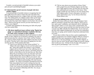 Consider a second principle of interfaith witness as you antici­
pate your part in proclaiming the gospel.
II. Understand the special concerns of people who have
another religion
A second principle of interfaith witness is recognizing that reli­
gions differ from each other in where they start and where they
end. The beginning points for a religion make up its basic assump­
tions. The ending points of a religious system make up the hopes
and expectations of people who embrace that system. Let people
tell you what they expect their religions to do for them. You can ask
them, “What are the special concerns you have that lead you to
embrace your religion?”
Consider these guidelines for discussing your faith with people
who have another faith.
1. Talk about significant issues without using “Baptist lan­
guage” or a specialized Christian vocabulary that may
not make sense to people in other religions
Plan your conversation along lines that fit the mind-set in which
people of other religions are accustomed to thinking. You want to
talk seriously about sin, salvation, Jesus Christ, and the Christian
life—issues in which people from other religions may have very lit­
tle interest. Therefore, get to those issues by tapping into the inter­
ests they do have. Probe questions like these:
(1) “How do you describe the basic human problem?” or
“What is the main religious concern you have about your
life?” Quite often people who embrace a non-Christian
religion will not refer to sin, but to fear, suffering, lack of
being in harmony with the universe, uncertainty about the
future, or their efforts to live the best they can. More than
likely, they are hurting in some way; they have some par­
ticular spiritual issue that is important to them. So, your
question about their concern reflects your sincere, non-
judgmental interest in them. You open up the opportunity
to discuss the biblical understanding of the basic human
problem—sin, which is humanity’s estrangement from the
holy, transcendent God. In such a setting, you have the
occasion to talk about God’s grace provided through Jesus
Christ. God comes near humanity and offers everyone the
way to be restored to fellowship with Him. You can joy­
fully tell about that.
224
(2) “Tell me more about your perception of Jesus Christ.”
Often people from non-Christian religions say that they
have a high regard for Jesus, but that does not mean that
they understand and accept Him as their Savior. Often
people consider the way of Jesus as one way among many
valid religious paths. In such a discussion, you have a
prime opportunity to say, “Let me tell you what Jesus
Christ means to me.”
2. Insist on defining terms, yours and theirs
Realize that many words you use are new and strange or have
different meanings to people from other religions. Terms such as
love, spirit, peace, meditation, and wholeness call for clarification.
Many people “believe” in God, Jesus Christ, transformation, life
after death, and even heaven and hell; but what they mean by those
concepts may differ radically from biblical ideas. As you meet peo­
ple from other religious backgrounds, be sure that you understand
what they are saying, and be careful to help them understand what
you mean.
Do you dare to believe that you have a part in explaining the
gospel to people from non-Christian religions? Will you venture to
understand their basic assumptions and their special concerns?
Will you try to “become all things” to people of other religions, so
that you may win some? Decide today to begin the journey, making
these words your own: “All this I do for the sake of the gospel, to
bear my part in proclaiming it” (see 1 Cor. 9:23).
225
 