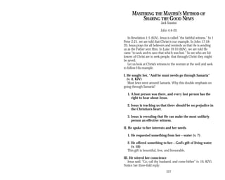 MASTERING THE MASTER’S METHOD OF
SHARING THE GOOD NEWS
Jack Stanton
John 4:4-20
In Revelation 1:5 (KJV), Jesus is called “the faithful witness.” In 1
Peter 2:21, we are told that Christ is our example. In John 17:18-
20, Jesus prays for all believers and reminds us that He is sending
us as the Father sent Him. In Luke 19:10 (KJV), we are told He
came “to seek and to save that which was lost.” So we who are fol­
lowers of Christ are to seek people, that through Christ they might
be saved.
Let us look at Christ’s witness to the woman at the well and seek
to follow His example.
I. He sought her, “And he must needs go through Samaria”
(v. 4, KJV)
Most Jews went around Samaria. Why this double emphasis on
going through Samaria?
1. A lost person was there, and every lost person has the
right to hear about Jesus.
2. Jesus is teaching us that there should be no prejudice in
the Christian’s heart.
3. Jesus is revealing that He can make the most unlikely
person an effective witness.
II. He spoke to her interests and her needs
1. He requested something from her—water (v. 7)
2. He offered something to her—God’s gift of living water
(v. 10)
This gift is bountiful, free, and honorable.
III. He stirred her conscience
Jesus said, “Go, call thy husband, and come hither” (v. 16, KJV).
Notice her three-fold reply:
227
 