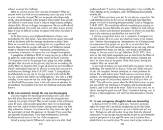 refused to accept the challenge.
What do you see as you view your area of ministry? What do
you see when you look at your community, your city, your school,
or your university campus? Do you see people who desperately
need a clear presentation of the gospel of Jesus Christ? Sure, people
are difficult to reach today. Ours is a day of mega-traumas and pop­
ulation shifts. We are no longer homogeneous. We are multicolored
and multicultural. The world has come to our cities, towns, and vil­
lages. It may be difficult to share the gospel with them, but share it
we must!
In the first century, once-frightened followers of Jesus, now
indwelled by the Holy Spirit, came down from the upper room and
took to the streets with the message of salvation in Jesus Christ.
Have we reversed the scene, retreating into our magnificent struc­
tures in hopes that the people will come to us? Whatever mental
image of ministry you embrace—traditional, nontraditional, or
somewhere in between—Scripture has not changed its emphasis.
A paraphrase of Matthew 28:19 is: Going (as you go in life’s traf­
fic patterns), make disciples of every nation (all races, cultures).
The imperative verb in the passage is not going, but rather making
disciples. Most of us are on the go every day, but are we making dis­
ciples? Have we forgotten that people all around us are lost without
Jesus? Universalism must not be allowed to creep into our practice,
much less our theology! John 14:6 (NIV) reads, “I [uniquely] am
[and absolutely no one else is] the way and the truth and the life.
No one comes to the Father except through me.” Yes, ours is a diffi­
cult day, but we must see our day in the light of the sovereignty of
our Lord and His purpose. Jesus is the only means of salvation for
all mankind. Our purpose is to meet the challenge and make Him
known.
II. He was consistent, though his task was discouraging
Can you imagine the discouragement Joshua and Caleb must
have felt when they were forced to live with the wrong decision
made by the people of Israel? They would wander in the wilderness
some 40 years, until an entire generation died. To my knowledge,
they were not critical of their brothers during these years, nor were
they subversive; however, it is obvious that they never lost sight of
the sovereignty of God, His purpose, or His plan! They knew that
one day they would return. They were determined to serve the
Lord consistently even in the face of discouragement.
I recall a young man in El Paso who came up to me after I had
230
spoken and said, “I work in a discouraging place. I am probably the
only Christian in my workplace, and I am thinking about getting
another job.”
I said, “Before you leave your job, let me ask you a question. Has
God entrusted you to be the one ray of light and hope that these
people ever have of knowing Jesus personally? Look at Philippians
2:14-15 (NIV): ‘Do everything without complaining or arguing, so
that you may become blameless and pure, children of God without
fault in a crooked and depraved generation, in which you shine like
stars in the universe as you hold out the word of life.’”
I told my young friend that a star is consistent. A navigator can
take his sextant, fix it on a star, and chart his course to his destina­
tion. However discouraging our circumstances, we Christians must
be so consistent that people can get a fix on us and chart their
course to Jesus. The Lord has not promised us an easy way without
discouragement at times. He did say, “And surely I am with you
always, to the very end of the age” (Matthew 28:20, NIV). He is
with us; His Holy Spirit empowers us as we hold forth the Word of
life. We must be consistent in lifestyle and witness, realizing that
when we share Jesus in the power of the Holy Spirit, leaving the
results to Him, we cannot fail.
In the book of Joshua, we learn that Caleb was passed over for
leadership. The mantle fell on Joshua. What was Caleb’s reaction?
He did not complain, become downcast, or create problems for
Joshua. He made Joshua shine! Caleb was not concerned about
position. The important thing to him was the purpose of God. To
me, the purpose of God is clearly defined for all of us in Acts 1:8
(NIV): “You will receive power when the Holy Spirit comes on you;
and you will be my witnesses in Jerusalem, and in all Judea and
Samaria, and to the ends of the earth.” Each of us has a vital role to
play in sharing the good news of Christ. Consistent sharing, even in
the face of discouragement, will bear fruit that abounds to Christ’s
glory.
III. He was courageous, though his task was demanding
In Joshua 14:10-11 (NIV), Caleb says, “So here I am today,
eighty-five years old! I am still as strong today as the day Moses
sent me out; I’m just as vigorous to go out to battle now as I was
then.” Perhaps we will not be able to say that, from the physical
perspective, in our old age, but we should be able to say it from the
spiritual perspective at any age! We never reach a plateau from
which there is no need to grow. We never reach a place where we
231
 