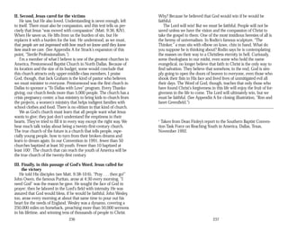 II. Second, Jesus cared for the victims
He saw, but He also loved. Understanding is never enough, left
to itself. There must also be compassion, and this text tells us pre­
cisely that Jesus “was moved with compassion” (Matt. 9:36, KJV).
When He saves us, He lifts from us the burden of sin, but He
replaces it with a burden for the lost. He understood, as we must,
that people are not impressed with how much we know until they know
how much we care. (See Appendix A for Strack's expansion of this
point, “Sterile Professionalism.”)
I'm a member of what I believe is one of the greatest churches in
America, Prestonwood Baptist Church in North Dallas. Because of
its location and the size of its budget, some would conclude that
this church attracts only upper-middle-class members. I praise
God, though, that Jack Graham is the kind of pastor who believes
we must minister to everyone. Prestonwood was the first church in
Dallas to sponsor a “To Dallas with Love” program. Every Thanks­
giving, our church feeds more than 5,000 people. The church has a
crisis pregnancy center, a bus ministry to bring kids to church from
the projects, a women's ministry that helps indigent families with
school clothes and food. There is no elitism in that kind of church.
We as God's church must learn that all people want what Jesus
wants to give; they just don't understand the emptiness in their
hearts. They've tried to fill it in every way except the right way. We
hear much talk today about being a twenty-first-century church.
The true church of the future is a church that tells people, espe­
cially young people, how to turn from their broken dreams and
learn to dream again. In our Convention in 1991, fewer than 50
churches baptized at least 50 youth. Fewer than 10 baptized at
least 1001
. The church that can reach the youth of America will be
the true church of the twenty-first century.
III. Finally, in this passage of God's Word, Jesus called for
the victory
He told His disciples (see Matt. 9:38-10:6), “Pray . . . then go!”
John Owen, the famous Puritan, arose at 4:30 every morning. “I
need God” was the reason he gave. He sought the face of God in
prayer; then he labored in the Lord's field with intensity. He was
assured that God would bless, if he would be faithful. John Wesley,
too, arose every morning at about that same time to pour out his
heart for the needs of England. Wesley was a dynamo, covering a
250,000 miles on horseback, preaching more than 50,000 sermons
in his lifetime, and winning tens of thousands of people to Christ.
236
Why? Because he believed that God would win if he would be
faithful.
The Lord will win! But we must be faithful. People will not be
saved unless we have the vision and the compassion of Christ to
take the gospel to them. One of the most insidious heresies of all is
the heresy of universalism. In Rodin's famous sculpture, “The
Thinker,” a man sits with elbow on knee, chin in hand. What do
you suppose he is thinking about? Rodin says he is contemplating
the masses on their way to a Christless eternity in hell. Curiously,
some theologians in our midst, even some who hold the name
evangelical, no longer believe that faith in Christ is the only way to
find salvation. They believe that somehow, in the end, God is sim­
ply going to open the doors of heaven to everyone, even those who
shook their fists in His face and lived lives of unmitigated evil all
their days. The Word of God, though, teaches that only those who
have found Christ's forgiveness in this life will enjoy the fruit of for­
giveness in the life to come. The Lord will ultimately win, but we
must be faithful. (See Appendix A for closing illustration, “Ron and
Janet Greenfield.”)
1
Taken from Dean Finley’s report to the Southern Baptist Conven­
tion Task Force on Reaching Youth in America, Dallas, Texas,
November 1992.
237
 