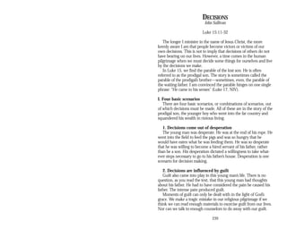 DECISIONS
John Sullivan
Luke 15:11-32
The longer I minister in the name of Jesus Christ, the more
keenly aware I am that people become victors or victims of our
own decisions. This is not to imply that decisions of others do not
have bearing on our lives. However, a time comes in the human
pilgrimage when we must decide some things for ourselves and live
by the decisions we make.
In Luke 15, we find the parable of the lost son. He is often
referred to as the prodigal son. The story is sometimes called the
parable of the prodigal’s brother—sometimes, even, the parable of
the waiting father. I am convinced the parable hinges on one single
phrase: “He came to his senses” (Luke 17, NIV).
I. Four basic scenarios
There are four basic scenarios, or combinations of scenarios, out
of which decisions must be made. All of these are in the story of the
prodigal son, the younger boy who went into the far country and
squandered his wealth in riotous living.
1. Decisions come out of desperation
The young man was desperate. He was at the end of his rope. He
went into the field to feed the pigs and was so hungry that he
would have eaten what he was feeding them. He was so desperate
that he was willing to become a hired servant of his father, rather
than be a son. His desperation dictated a willingness to take what­
ever steps necessary to go to his father’s house. Desperation is one
scenario for decision making.
2. Decisions are influenced by guilt
Guilt also came into play in this young man’s life. There is no
question, as you read the text, that this young man had thoughts
about his father. He had to have considered the pain he caused his
father. The intense pain produced guilt.
Moments of guilt can only be dealt with in the light of God’s
grace. We make a tragic mistake in our religious pilgrimage if we
think we can read enough materials to exorcise guilt from our lives.
Nor can we talk to enough counselors to do away with our guilt.
239
 