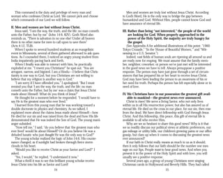 This command is the duty and privilege of every man and
woman who confesses Christ as Lord. We cannot pick and choose
which commands of our Lord we will follow.
II. Men and women are lost without Jesus Christ.
Jesus said, “I am the way, the truth, and the life: no man cometh
unto the Father, but by me” (John 14:6, KJV). God’s Word also
reminds us, “There is salvation in no one else! Under all heaven
there is no other name for men to call upon to save them”
(Acts 4:12, TLB).
When I spoke to several hundred students at an evangelistic
event in Minnesota, several of them gathered afterward to ask ques­
tions. As I counseled them, I noticed an angry young student from
India impatiently pacing back and forth.
When I finally was able to interact with him, he practically
exploded at me. “I resent you Christians!” he spat out. “You are
arrogant, narrow, and bigoted. I am a Hindu—I believe that Chris­
tianity is one way to God, but you Christians are not willing to
believe that my religion is another way to God.”
“I am sorry if I have offended you,” I apologized. “But I must
remind you that ‘I am the way, the truth, and the life: no man
cometh unto the Father, but by me’ was a claim that Jesus Christ
made about Himself. What do you think of Jesus?”
He thought for a moment before he responded. “I would have to
say He is the greatest man who ever lived.”
I learned from this young man that he was working toward a
double doctorate in physics and chemistry. As we talked, I
explained more about the claims Jesus made about Himself—how
He died for our sin and was raised from the dead and how His life
demonstrated that He was indeed the Son of God. The young man’s
anger subsided.
“Now tell me,” I said, “do you believe that ‘the greatest man who
ever lived’ would lie about Himself? Or do you believe He was a
deluded lunatic who just thought He was the only way to God?”
The young scholar realized the logic of John 14:6. His counte­
nance changed, as if sunlight had broken through fierce storm
clouds in his heart.
“Would you like to receive Christ as your Savior and Lord?” I
asked.
“Yes, I would,” he replied. “I understand it now.”
What a thrill it was to see this brilliant young scholar receive
Jesus Christ into his life as Savior and Lord!
24
Men and women are truly lost without Jesus Christ. According
to God’s Word, He is the only way to bridge the gap between
humankind and God. Without Him, people cannot know God and
have assurance of eternal life.
III. Rather than being “not interested,” the people of the world
are looking for God. When properly approached in the
power of the Holy Spirit, the majority are truly hungry for
the gospel.
(See Appendix A for additional illustrations of this point: “1960
Tokyo Crusade,” “In the ‘House of Beautiful Women,’” and “Wit­
nessing to a U.S. Senator.”)
Indeed, vast fields of human souls are ripening all around us and
are ready now for reaping. We must assume that the family mem­
ber, neighbor, coworker, or person we’ve just met will be interested
in the good news we have to tell. Always presuppose a positive
response. The person may have just gone through a set of circum­
stances that has prepared his or her heart to receive Jesus Christ.
God may have been leading the person to an awareness of his or
her need for truth. Perhaps the person has felt especially alone or in
need of love.
IV. We Christians have in our possession the greatest gift avail­
able to mankind—the greatest news ever announced.
Christ is risen! We serve a living Savior, who not only lives
within us in all His resurrection power, but also has assured us of
eternal life. He died on the cross in our place, for our sin, then rose
from the dead. We have direct fellowship with God through Jesus
Christ. And this fellowship, this peace, this gift of eternal life is
available to all who receive Him.
Why are we so hesitant to share this good news? Why is it that
we so readily discuss our political views or athletic preferences, our
gas mileage or utility bills, our children’s growing pains or our office
gossip, but clam up when it comes to discussing the greatest news
ever announced?
If our faith in Christ really means as much to us as it should,
then it only follows that our faith should be the number one mes­
sage on our lips. People want to hear good news. And when you
present it in the power of the Holy Spirit and with love, you will
usually see a positive response.
Several years ago, a group of young Christians were singing
Christmas carols in Hollywood and Beverly Hills. They had called
25
 