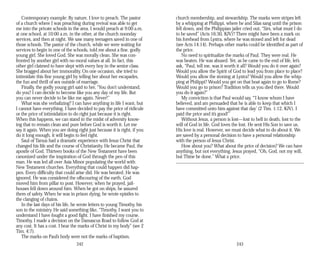 Contemporary example: By nature, I love to preach. The pastor
of a church where I was preaching during revival was able to get
me into the private schools in the area. I would preach at 9:00 a.m.
at one school, at 10:00 a.m. in the other, at the church noonday
services, and then at night. We saw many teenagers saved in one of
those schools. The pastor of the church, while we were waiting for
services to begin in one of the schools, told me about a fine, godly
young girl. She loved God. She was morally clean. She was con­
fronted by another girl with no moral values at all. In fact, this
other girl claimed to have slept with every boy in the senior class.
She bragged about her immorality. On one occasion, she tried to
intimidate this fine young girl by telling her about her escapades,
the fun and thrill of sex outside of marriage.
Finally, the godly young girl said to her, “You don’t understand,
do you? I can decide to become like you any day of my life. But
you can never decide to be like me again. Never!”
What was she verbalizing? I can have anything in life I want, but
I cannot have everything. I have decided to pay the price of ridicule
or the price of intimidation to do right just because it is right.
When this happens, we can stand in the midst of adversity know­
ing that to remain clean and pure before God is worth it. Let me
say it again. When you are doing right just because it is right, if you
do it long enough, it will begin to feel right.
Saul of Tarsus had a dramatic experience with Jesus Christ that
changed his life and the course of Christianity. He became Paul, the
apostle of God. Thirteen books of the New Testament have been
canonized under the inspiration of God through the pen of this
man. He was led all over Asia Minor populating the world with
New Testament churches. Everything that could happen did hap­
pen. Every difficulty that could arise did. He was berated. He was
ignored. He was considered the offscouring of the earth. God
moved him from pillar to post. However, when he prayed, jail­
houses fell down around him. When he got on ships, he assured
them of safety. When he was in prison dying, he wrote epistles to
the clanging of chains.
In the last days of his life, he wrote letters to young Timothy, his
son in the ministry. He said something like, “Timothy, I want you to
understand I have fought a good fight. I have finished my course.
Timothy, I made a decision on the Damascus Road to follow God at
any cost. It has a cost. I bear the marks of Christ in my body” (see 2
Tim. 4:7).
The marks on Paul’s body were not the marks of baptism,
242
church membership, and stewardship. The marks were stripes left
by a whipping at Philippi, where he and Silas sang until the prison
fell down, and the Philippian jailer cried out, “Sirs, what must I do
to be saved” (Acts 16:30, KJV)? There might have been a mark on
his forehead from Lystra, where he was stoned and left for dead
(see Acts 14:14). Perhaps other marks could be identified as part of
the price.
No need to spiritualize the marks of Paul. They were real. He
was beaten. He was abused. Yet, as he came to the end of life, let’s
ask, “Paul, tell me, was it worth it all? Would you do it over again?
Would you allow the Spirit of God to lead you from place to place?
Would you allow the stoning at Lystra? Would you allow the whip­
ping at Philippi? Would you get on that boat again to go to Rome?
Would you go to prison? Tradition tells us you died there. Would
you do it again?”
My conviction is that Paul would say, “‘I know whom I have
believed, and am persuaded that he is able to keep that which I
have committed unto him against that day’ (2 Tim. 1:12, KJV). I
paid the price and it’s good!”
Without Jesus, a person is lost—lost to hell in death, lost to the
will of God in life. God loves the lost. He sent His Son to save us.
His love is real. However, we must decide what to do about it. We
are saved by a personal decision to have a personal relationship
with the person of Jesus Christ.
How about you? What about the price of decision? We can have
anything, but not everything. Jesus prayed, “Oh, God, not my will,
but Thine be done.” What a price.
243
 