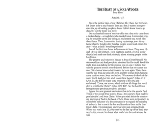 THE HEART OF A SOUL-WINNER
Jerry Vines
Acts 20:1-27
Since the earliest days of my Christian life, I have had the heart­
felt desire to be a soul-winner. Even as a boy, I wanted to experi­
ence the joy of leading people to Jesus. I didn’t know how to go
about it, but the desire was there.
On our baseball team of ten-year-olds was a boy who came from
a broken home—a rough boy who needed Jesus. I remember pray­
ing he would be saved and trying, in my limited way, to tell him
about Jesus. Then, I remember, during my teenage years in my
home church, Sunday after Sunday, people would walk down the
aisle—what a thrill I would experience!
I recall the first time I ever led someone to Jesus. They were 15­
and 13 year-old brothers. Their baptisms started a revival in our
church and made me think seriously about winning people to the
Lord Jesus.
The greatest soul-winner in history is Jesus Christ Himself. No
one could (or can) lead people to salvation like He could. Recall the
night Jesus was talking to Nicodemus one-on-one. I believe that
was the greatest sermon ever delivered. Before that encounter was
over, Nicodemus knew what it was to be born again. Then, there
was the day Jesus sat at Jacob’s well, and the woman from Samaria
came to draw water. Jesus said to her, “Whosoever drinketh of the
water that I shall give him shall never thirst [again]” (John 4:14,
KJV). So, she left her water pots, returned to the city, and
exclaimed, “Come, see a man, which told me all things that ever I
did: is not this the Christ?” (John 4:29, KJV). So, the Lord Jesus
brought many precious people to salvation.
I guess the next greatest soul-winner has to be the apostle Paul.
Think of the people Paul won to Jesus—the journeys Paul made to
proclaim the Lord Jesus Christ. When you read about the mission­
ary journeys of Paul in the book of Acts, those were not journeys to
extend the influence of a denomination or to expand the ministry
of a church, but to reach the lost and introduce them to the Lord
Jesus Christ. His missionary journeys were soul-winning tours.
When you reach Acts 20, you come to the last lap of his third jour­
ney. In the process, he shares what made him the soul-winner he
was.
245
 