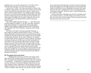 profitable unto you, but have showed you” (v. 20, KJV). Here is
Paul’s personal conviction—the need of the human heart.
Look at verse 27 (KJV): “For I have not shunned to declare unto
you all the counsel of God.” The verb “shun” means to set your sails
to catch the wind that is blowing. Paul is saying, “I didn’t set my
sails to catch the popular breeze. I love people enough to tell them
the truth.” Do you love people enough to tell them the truth? Jesus
had the tenderest heart ever, yet he said more about hell than any
other person in the Bible. We do people a disservice when we are
not truthful and do not tell them there is a hell to shun and a
heaven to gain.
Then there is public instruction. He said, “I . . . have showed you,
and have taught you publicly” (v. 20, KJV). Paul often conducted
large public meetings. It is a stirring time when people gather
together and the gospel is publicly preached. That is miraculous.
(See Appendix A for Vines’ illustration “Spurgeon and the Young
Preacher.”)
Then there is the matter of private presentation. Paul says, “I . . .
have taught you publicly, and from house to house” (v. 20, KJV).
Private presentation is going into homes and presenting the gospel,
probably the best place to present the message. You can win people
to Jesus almost anywhere, but in a place of business, for instance,
it’s a little harder, because people are coming in and out, and people
working on the job are not able to give you their full attention. If
you witness for the Lord around other people, sometimes people
will put up a front. They feel they have to impress others, so they
will say certain things or put on a show for other people. But when
you are in people’s homes, the facade and pretense are usually
gone, and it’s just Jesus, them, and you. You cannot improve on the
method in the Bible. It’s not that the Bible’s method has been tried
and found wanting; instead, it has been tried and found difficult—
therefore discontinued.
III. The appeal of the soul-winner
“. . . Testifying both to the Jews, and also to the Greeks, repen­
tance toward God, and faith toward our Lord Jesus Christ” (v. 21,
KJV). Our appeal is first that people turn from sin. That is the meaning
of “repentance”—an about-face, a change of mind about yourself,
your sin, and Jesus. It is an inward experience that leads to an out­
ward change of conduct. Repentance is the sick person’s acknowl­
edgment of illness as he or she comes to the Great Physician saying,
“I have sin-sickness, and I need the cure only You can give.” Repen­
248
tance is the sharp needle that pierces a hole in the heart, letting the
thread of the gospel come through. Repentance is the hammer that
breaks the hard heart to pieces. Repentance is the plow that makes
furrows in the heart, in preparation for the seed of the good news
of the gospel. Jesus said, “Except ye repent, ye shall all likewise per­
ish” (Luke 13:3, KJV).
Second, turn to Jesus. “Repentance toward God, and faith toward
our Lord Jesus Christ” (v. 21, KJV). When you turn from your sin,
then you turn to the Lord Jesus Christ. The very moment you invite
Jesus into your heart, you are saved!
249
 