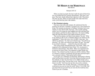 MY MISSION IN THE MARKETPLACE
Rick Warren
Romans 10:9-14
When you look at people who have made the most of their lives,
you can usually find one common denominator. They have a pur­
pose. They have clearly defined their objective in life. They know
why they are here. When you find people who make their lives
count, you’ll find they have a life mission.
I. The Christian’s mission
Paul was a man with a life mission. He understood that the
moment you become a Christian, God gives you a new purpose for
living. The moment you become a Christian, God gives you a new
mission. In Acts 20:24 (TLB), Paul says, “Life is worth nothing
unless I use it for doing the work assigned me by the Lord Jesus [that
is his mission, and then he tells us what it is]—the work of telling
others the Good News about God’s mighty kindness and love.”
That was his mission, and that is your mission. You ask, “What
is my mission in life if I am a Christian? What is my mission in the
marketplace?” Notice this verse, Acts 1:8 (RSV). Jesus says, “You
will be my salesman.” No, that is not what He says. “You will be my
attorneys.” No, that is not what He says either. He says, “You shall
be my [what?] witnesses . . . [where?] to the end of the earth.”
Now many people misunderstand this. They think, “Well, I am
supposed to be a salesman for Jesus Christ.” No, no pressure is
involved in this decision. They think, “Well, I am supposed to be
an attorney for Jesus Christ; I am supposed to argue people into
heaven.” No, it doesn’t say that. It says you will be a witness. What
is a witness? A witness is somebody who just gives personal experi­
ence, personal evidence. That’s pretty hard to refute.
Let me give you a definition of witnessing. Witnessing is sharing
what God has done in my life. Circle that word my, because you are
the authority on that. You don’t have to be a Bible scholar to be a
witness for Jesus Christ. You just have to say, “Here is what God has
done in my life.” And if you can say that, you can be a witness.
Notice another verse. In John, Jesus says, “I sent them into the
world just as you sent me into the world” (John 17:18, GNB). Did
you know that you are sent? You are sent into the world by Jesus
Christ if you are a Christian.
251
 