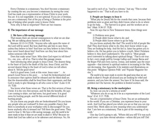 Every Christian is a missionary. You don’t become a missionary
by crossing the sea; you become a missionary by seeing the cross.
God has made you a representative of Jesus Christ in your work.
You are. It is not negotiable; it is not optional. If you are a Christian,
you are a missionary. Part of the joy of being a Christian is the privi­
lege of helping other people come to know Christ.
Now, why is that so important? There are two reasons:
II. The importance of our message
1. We have a life-saving message
That means there are eternal consequences to what we are shar­
ing. We are talking about heaven or hell here.
Romans 10:13-14 (TLB): “Anyone who calls upon the name of
the Lord will be saved. But how shall they ask him to save them
unless they believe in him? And how can they believe in him if they
have never heard about him? And how can they hear about him
unless someone tells them?”
Does that make sense? Sure. Who does God expect to tell them?
Us—me, you—all of us. That is what this passage means.
Start introducing other people to Jesus Christ. The dearest thing
to the heart of God is the death of His Son, Jesus Christ; and the
second dearest thing to the heart of God is when we tell others
about it. Tell the good news!
And it is good news. Look at this verse: Jesus came “. . . to
preach Good News to the poor; . . . to heal the brokenhearted and
to announce that captives shall be released and the blind shall see,
that the downtrodden shall be freed from their oppressors, and that
God is ready to give blessings to all who come to him” (Luke 4:18-
19, TLB).
You know what those verses are. That is the first sermon of Jesus
Christ. It is the very first sermon, and He lists the benefits. He says
I am coming to share, not bad news, but good news. It is good
news for hurting people, and He lists several different kinds of
hurting people.
Do you know any people who are brokenhearted? Do you know
any people who are confused? Is there any possible chance that
there is somebody at your workplace who is discouraged? Do you
know anybody who is stressed out? Tell them the good news. They
need to hear it. We have a life-saving message, and the world is far
more ready to hear it than we are ready to share it. Why? Because we
think that God has called us to be salesmen and attorneys. No, He
252
has said to each of us, “Just be a witness.” Just say, “This is what
happened to me.” That is all you have to do.
2. People are hungry to hear it
“What pity he [Jesus] felt for the crowds that came, because their
problems were so great and they didn’t know what to do or where
to go for help. . . . The harvest is so great, and the workers are so
few” (Matt. 9:36-37, TLB).
Now He says that in New Testament times, three things were
true:
1) Problems were great;
2) People didn’t know what to do; and
3) People didn’t know where to go for help.
Do you know anybody like that? The world is full of people like
that! They don’t know what to do; they don’t know where to go.
They are looking for help. And the fact is, Satan has gotten you to
believe a lie. He has gotten you to believe a myth. Most Christians
believe it; they don’t understand it. The myth is: “Most people
aren’t interested in talking about spiritual things.” That is not true.
In fact, every single poll by George Gallup and George Barna and
the Roper Poll and every survey, census, and statistic says the exact
opposite—that interest in spiritual matters is increasing in the ‘90s,
not decreasing. (See Appendix A for statistics and illustrations on
this point: “Religious Opinion Polls” and “Popular Magazine Sto­
ries.”)
The world is far more ready to receive the good news than we are
ready to share it. People all around you are looking for relief and
answers, and you have the answer. You have it! As Jesus said, the
problem isn’t the harvest, the problem is limited workers.
III. Being a missionary in the marketplace
So, how can you be a witness at work?
“Whatever you do or say, let it be as a representative of the Lord
Jesus” (Col. 3:17, TLB).
You are a representative of Jesus Christ. You are an ambassador
in the world. If you are a Christian, you represent Jesus in your
work. And God has placed you where you are so that you can rep­
resent Him. Work takes on new meaning when you understand
that “I am here as a missionary. That is part of the meaning of my
work.”
One day God is going to ask, “Whom did you tell? If it was such
good news—you have eternal salvation—whom did you tell? Did
253
 
