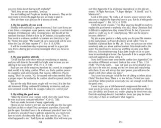 you ever think about sharing with anybody?”
“Well, they are not interested,” you say.
You are kidding me! People are looking for answers. They are far
more ready to receive the gospel than you are ready to share it.
Here are three ways you can be a witness at work.
1. By the quality of your work
Shoddy workmanship is a poor testimony. I don’t care if you are
a taxi driver, a computer repair person, a car designer, or an interior
designer, Christians are called to competence. We should set the
standard that says: If that is done by a Christian, it is quality work.
Your work is a witness, so don’t cut corners and don’t try to “get
by.” Notice this verse: “The quality of each man’s work will be seen
when the Day of Christ exposes it” (1 Cor. 3:13, GNB).
It will be revealed one day, so you may as well do a good job
now. Even a boring job becomes meaningful when you focus on
quality.
2. By your positive attitude
“Do all that has to be done without complaining or arguing . . .
and you will shine in the world like bright stars because you are
offering it the word of life” (Phil. 2:14-15, TJB).
Paul says one of the ways you stand out in a crowd, in a negative
dark world, is by being positive. When you find a positive person
in a negative work environment, that makes a difference. Paul is
saying, “Don’t be a cynic.” Go the second mile when needed. Have
a proper respect for authority. Be positive; don’t be cynical; don’t be
negative.
You are the only Bible some people will ever read. It is like that
old statement: If they outlawed Christianity in America, and you
were arrested, would there be enough evidence to convict you?
3. By telling the good news
“Make the most of your chances to tell others the Good News.
Be wise in all your contacts with them” (Col 4:5, TLB).
Paul says make the most of every opportunity.
I know an eye doctor in the San Jose area who put the four spiri­
tual laws on his eye chart! You can witness anywhere, if you will
just be open. You don’t have to be a salesman; you don’t have to be
an attorney; you don’t have to get into arguments; you don’t even
have to know a lot about the Bible. You just need to say, “This is
what happened to me.” And if you are available, God will wear you
254
out! (See Appendix A for additional examples of on-the-job wit­
nesses: “A Flight Attendant,” “A Paper Hanger,” “A Sheriff,” and “A
Manicurist”).
Look at this verse: “Be ready at all times to answer anyone who
asks you to explain the hope you have in you. But do it with gentle­
ness and respect” (1 Pet. 3:15-16, GNB).
Circle the word “explain.” The Bible says you should be ready to
explain the good news to anybody who asks. Many Christians find
it difficult to explain how they trusted Christ. In fact, if you were
asked to, could you do it? Could you say, “Here are the steps to
become a believer”?
My job as your pastor is to help equip you for your life mission
in the marketplace, so I have developed a tool called “How to
Establish a Spiritual Base for My Life.” It is a tool you can use when
somebody asks you about spiritual matters. It is simple and to the
point. You don’t have to memorize anything or carry your Bible
with you. It is nonthreatening. It just asks simple yes or no ques­
tions in nontheological terms. (See Appendix B for a sample of the
card and suggestions about using it.)
Now, there is one more verse on the outline (see Appendix C for
an outline of Warren’s sermon). Look at this verse: 2 Tim. 1:7-8
(TLB): “The Holy Spirit . . . does not want you to be afraid of peo­
ple, but to be wise and strong, and to love them and enjoy being
with them. If you will stir up this inner power, you will never be
afraid to tell others about our Lord.”
You know how you get rid of the fear of talking to others about
Christ? You love them. There is no fear in love. Perfect love casts
out all fear. When you love somebody, you care enough to tell them
the good news.
I want to give you a little homework assignment this week. I
want you to go home and make a list of three nonbelievers whom
you care about, and I want you to start praying for them every day.
Don’t do anything about it, don’t talk to them, just pray for them
every day. Let God act and watch what happens.
255
 