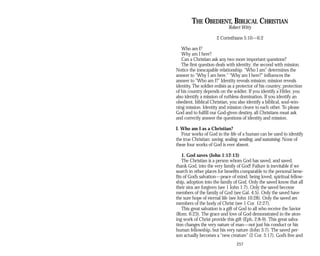 THE OBEDIENT, BIBLICAL CHRISTIAN
Robert Witty
2 Corinthians 5:10—6:2
Who am I?
Why am I here?
Can a Christian ask any two more important questions?
The first question deals with identity; the second with mission.
Notice the inescapable relationship. “Who I am” determines the
answer to “Why I am here.” “Why am I here?” influences the
answer to “Who am I?” Identity reveals mission; mission reveals
identity. The soldier enlists as a protector of his country; protection
of his country depends on the soldier. If you identify a Hitler, you
also identify a mission of ruthless domination. If you identify an
obedient, biblical Christian, you also identify a biblical, soul-win-
ning mission. Identity and mission cleave to each other. To please
God and to fulfill our God-given destiny, all Christians must ask
and correctly answer the questions of identity and mission.
I. Who am I as a Christian?
Four works of God in the life of a human can be used to identify
the true Christian: saving, sealing, sending, and sustaining. None of
these four works of God is ever absent.
1. God saves (John 1:12-13)
The Christian is a person whom God has saved, and saved,
thank God, into the very family of God! Failure is inevitable if we
search in other places for benefits comparable to the personal bene­
fits of God’s salvation—peace of mind, being loved, spiritual fellow­
ship, adoption into the family of God. Only the saved know that all
their sins are forgiven (see 1 John 1:7). Only the saved become
members of the family of God (see Gal. 4:5). Only the saved have
the sure hope of eternal life (see John 10:28). Only the saved are
members of the body of Christ (see 1 Cor. 12:27).
This great salvation is a gift of God to all who receive the Savior
(Rom. 6:23). The grace and love of God demonstrated in the aton­
ing work of Christ provide this gift (Eph. 2:8-9). This great salva­
tion changes the very nature of man—not just his conduct or his
human fellowship, but his very nature (John 3:7). The saved per­
son actually becomes a “new creature” (2 Cor. 5:17). God’s free and
257
 
