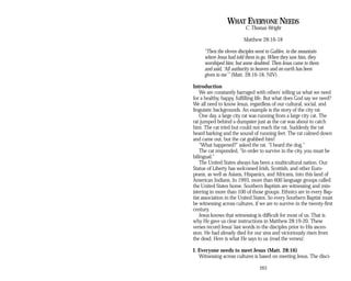 WHAT EVERYONE NEEDS
C. Thomas Wright
Matthew 28:16-18
“Then the eleven disciples went to Galilee, to the mountain
where Jesus had told them to go. When they saw him, they
worshiped him; but some doubted. Then Jesus came to them
and said, ‘All authority in heaven and on earth has been
given to me’” (Matt. 28:16-18, NIV).
Introduction
We are constantly barraged with others’ telling us what we need
for a healthy, happy, fulfilling life. But what does God say we need?
We all need to know Jesus, regardless of our cultural, social, and
linguistic backgrounds. An example is the story of the city rat.
One day, a large city rat was running from a large city cat. The
rat jumped behind a dumpster just as the cat was about to catch
him. The cat tried but could not reach the rat. Suddenly the rat
heard barking and the sound of running feet. The rat calmed down
and came out, but the cat grabbed him!
“What happened?” asked the rat. “I heard the dog.”
The cat responded, “In order to survive in the city, you must be
bilingual.”
The United States always has been a multicultural nation. Our
Statue of Liberty has welcomed Irish, Scottish, and other Euro­
peans, as well as Asians, Hispanics, and Africans, into this land of
American Indians. In 1993, more than 600 language groups called
the United States home. Southern Baptists are witnessing and min­
istering in more than 100 of those groups. Ethnics are in every Bap­
tist association in the United States. So every Southern Baptist must
be witnessing across cultures, if we are to survive in the twenty-first
century.
Jesus knows that witnessing is difficult for most of us. That is
why He gave us clear instructions in Matthew 28:19-20. These
verses record Jesus’ last words to the disciples prior to His ascen­
sion. He had already died for our sins and victoriously risen from
the dead. Here is what He says to us (read the verses):
I. Everyone needs to meet Jesus (Matt. 28:16)
Witnessing across cultures is based on meeting Jesus. The disci­
263
 