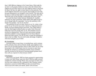 than 1,600 different religions in the United States. What right do APPENDICES
we have to tell people to believe in Jesus, when all of these other
religions are out there? Jesus is the only religious leader to rise from
the dead. We have the right to share based on this authority. The
world religions will teach us to be good. Jesus taught us to be holy,
because being good is not enough to reach heaven. The only way to
be holy is to ask the Holy Spirit to come into our hearts. The Holy
Spirit will only do that through a relationship with Jesus Christ.
It is said that Asian-Indian reformer Mohandas K. Gandhi’s
authority was often questioned. When asked what right he had to
try to change India, he responded, “I act on the authority of the
needs of my people.” Can we do any less?
The authority of God is in Jesus. Jesus is in us. So, where is that
power? In us! Do not let any social, cultural, or linguistic barriers
hinder you from helping people meet Jesus. The United States is
now the third largest unsaved nation on earth. Only China and
India have more lost people than we do. All Christians must be
involved in sharing Jesus. There are tracts and witness training
materials available in many languages from the Home Mission
Board and other sources. You do not have to speak the language to
share a tract or a Bible. You do need to take advantage of opportu­
nities the Lord gives you to share.
IV. Conclusion
Everyone needs to meet Jesus, to worship Jesus, and to witness
in His authority. How will our friends, family, and neighbors meet
Jesus if we do not help introduce them to Him? There are too many
lost people in the United States now for everyone to meet Jesus
through the witness of a professional minister. Every Christian
must be involved in the process of meeting people’s greatest need.
How will you respond to what everyone needs?
V. Invitation
Please bow your heads. Will you begin praying for opportunities
to share your faith? Please raise your hand. Will you make yourself
available for witness training? Please raise your hand. Is there some­
one here who realizes you are a proselyte to the Christian culture
instead of a convert to Christ? Will you raise your hand? Now,
those of you who raised your hands, please come forward.
266
 