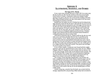 APPENDIX A
ILLUSTRATIONS, STATISTICS, AND STORIES
The Saga of D.L. Moody
It was a warm sunny Saturday afternoon in April, 1855. In so many ways,
this day was like any other day. But somehow in the heart of one Sunday
School teacher in London, a restlessness could not be satisfied. Finally,
agreeing in his spirit to obey the voice of God and the troubling of the Holy
Spirit, Edward Kimball decided to go talk to that student in his class whom
God had placed so heavily on his heart.
Kimball knew the student was not a Christian but was becoming increas­
ingly interested, and he felt that the time to talk with him was now. So he lay
aside his Saturday afternoon pleasantries, got in his buggy, and went down to
the little store where Lyman Moody was learning to be an apprentice shoe­
maker and repairman. He found a ready heart. Moody took a small break
from work; the two went aside; and, in only moments, a man who was des­
tined to become one of England’s mightiest preachers became a Christian.
Dwight Lyman Moody bowed his head and thanked Edward Kimball for
coming and caring as he said yes to Jesus Christ.
Little did the world know that D.L. Moody would one day take two conti­
nents, one in each hand, and shake them for God. So powerful was the
revival in America—as D.L. Moody swayed crowds and preached in the
power of God so that tens and hundreds of thousands were saved—that he
needed help. So he sent word back to London and asked his longtime friend
F.B. Myer if he would come and help him preach. Soon, the crusades grew to
be so mighty that both of them had to preach. They parted ways and began
two sets of crusades across America.
In one of those crusades, a young man came forward and had a mighty
experience with God. He opened his heart to Jesus Christ. He was J. Wilbert
Chapman. When Dr. Chapman was saved, God gave him two interests. One
was the souls of people, and the other was the physical needs of people. And
so, with the help of Mrs. George Clark, he was instrumental in beginning
what was destined to become the most significant and famed inner-city
gospel rescue mission in the world, the Pacific Garden Mission.
One evening, a former big-league baseball player, now alcoholic and
broke, stumbled into the Pacific Garden Mission, heard the gospel, and was
converted. The fire of God stirred in his soul. He went from tabernacle to
tabernacle preaching, from building to revival, from tent to stadium—jump-
ing off pianos, turning over benches, throwing his Bible, storming across the
pulpit. He took America by storm. He became the most powerful evangelist
in the history of the world to that day. He was the baseball player we know
as Billy Sunday.
Another young man, a preacher from the South, was so stirred with the
message, inspirational life, and preaching of Billy Sunday that he decided he
269
 