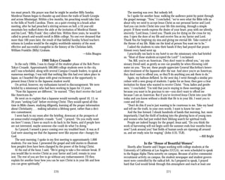too must preach. His prayer was that he might be another Billy Sunday.
Mordecai Hamm began to thunder up and down the trails of South Georgia
and across Mississippi. Within a few months, his preaching would take him
to the hills of North Carolina. There, on a quiet evening in a brush arbor
meeting, after he had preached a stirring sermon on hell, a 16 year-old
mountain boy walked down the aisle at the invitation of Mordecai Hamm
and his Lord. “Billy Frank” they called him. Within three years, he would be
called to preach and would enroll in Bible college. No one ever dreamed that
more than 100 years later, the result of that faithful Sunday School teacher’s
witness in London would be the mighty worldwide ministry of the most
effective and successful evangelist in the history of the Christian faith,
William Franklin (Billy) Graham.
—John Bisagno
1960 Tokyo Crusade
In the early 1960s, I was in charge of the student phase of the Bob Pierce
Tokyo Crusade. Approximately 500,000 college students were in the city,
and I was scheduled, along with several Campus Crusade leaders, to speak at
numerous meetings. I was told that nothing like this had ever taken place in
Japan, so I boarded the plane with great excitement at the opportunity to
present Jesus Christ to the Japanese student world.
On arrival, however, my enthusiasm turned to discouragement. We were
briefed by a missionary who had been working in Japan for 15 years.
“Now the Japanese are different,” he warned. “They don’t receive the Lord
like Americans do.”
He went on to explain that a Japanese would normally spend 10, 15, or
20 years “seeking God” before receiving Christ. They would spend all this
time in Bible classes, studying diligently, learning all the proper information
about Christianity . . . making salvation a lifelong quest, rather than a deci­
sive commitment.
I went back to my room after the briefing, downcast at the prospects of
an unsuccessful evangelistic crusade. “Lord,” I prayed, “Do you really want
me here? I mean, I have so much to do back in the States, and if people here
are not interested, maybe someone else could do what I’m doing.”
As I prayed, I sensed a peace coming over my troubled heart. It was as if
God were assuring me that the Japanese were like anyone else—hungry for
God.
The next morning, I spoke in my first meeting to approximately 1,000
students. For one hour, I presented the gospel and told stories to illustrate
how people’s lives have been changed by the power of the living Christ.
At the end of the hour, I said, “We’re going to take a five-minute break. If
you would like to receive Christ as your Savior and Lord, remain in your
seat. The rest of you are free to go without any embarrassment. I’ll then
explain for another hour how you can be sure Christ is in your life and how
you can grow spiritually.”
The meeting was over. But nobody left.
So I spoke for another hour, walking the audience point-by-point through
the gospel message. “Now,” I concluded, “we’ve seen what the Bible tells us
about why we need to accept Jesus Christ as our personal Savior and Lord.
And you can invite Christ into your life this morning, through a simple
prayer. If these words express the desire of your heart, pray with me silently,
sincerely: ‘Lord Jesus, I need you. Thank you for dying on the cross for my
sins. I open the door of my life and receive You as my Savior and Lord.
Thank You for forgiving my sins and giving me eternal life. Take control of
the throne of my life. Make me the kind of person You want me to be.’”
I asked the students to raise their hands if they had prayed that prayer.
Almost every hand went up.
I practically ran back to my hotel to see the missionary who had briefed
us. “Most of those students accepted the Lord!” I exclaimed.
“Aw, Bill, you’re an American. They don’t want to offend you,” my mis­
sionary friend said, as gently as one can possibly be when throwing cold
water on you. “You see, these people appreciate General MacArthur’s benev­
olent treatment of the Japanese after the war. And since you’re an American,
they don’t want to offend you, so they’ll do anything you ask them to do.”
Again, my balloon deflated. So the next day, I went through a similar pro­
cedure with a new group of students. I spoke for an hour, then gave a clear
invitation for those who wanted to receive Christ. “Now, ladies and gentle­
men,” I concluded, “I’m told that you’re staying in these meetings just
because you want to be gracious to me—you don’t want to offend me
because I am an American. But if you’ve received Jesus Christ into your life
today and you know without a doubt that He is in your life, I want you to
come and tell me.
“Don’t do this if you’re just wanting to be courteous to me. Take my hand
and tell me the truth, in your own words. I want to know for sure.”
And the line formed. I shook hundreds of hands that morning, but, more
importantly, I had the thrill of looking into the glowing faces of young men
and women who had just ended their lifelong search for spiritual truth.
People are indeed hungry for the gospel. Jesus said, “Do you think the
work of harvesting will not begin until the summer ends four months from
now? Look around you! Vast fields of human souls are ripening all around
us, and are ready now for reaping” (John 4:35, TLB).
—Bill Bright
In the “House of Beautiful Women”
Shortly after Vonette and I began working with college students at the
University of California at Los Angeles (UCLA), we were scheduled to speak
to the Kappa Alpha Theta sorority on campus. Because of active communist
recruitment activity on campus, the student newspaper and student govern­
ment were controlled by the radical left. As I prepared to speak, I prayed
hard that God would break through this atmosphere and reach at least one
270 271
 