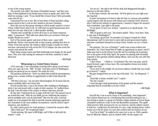 or two of the young women.
The sorority was called “the house of beautiful women,” and they were.
Sixty of them gathered in the living room to hear us speak, and, when I fin­
ished my message, I said, “If you would like to know Jesus Christ personally,
come and tell me.”
I had prayed for one or two. But at least thirty of these beautiful college
women stood in line to tell me they wanted to become Christians.
Since this was my first group meeting in which people wanted to receive
Christ, I didn’t know what to do. So I did what any good businessman does
when he’s not sure what to do: I called another meeting.
“Vonette and I would like to invite all of you to our home tomorrow
night,” I announced. “We’ll talk more about how you can know Christ per­
sonally. Would you come?”
Each of the women agreed, and most of them came—some with
boyfriends. All but a few prayed with us that evening, yielding their lives to
Christ. From this nucleus, the ministry called Campus Crusade for Christ
was born, and spread not only across the UCLA campus, but also across the
country and around the world.
These sharp young women and their boyfriends were hungry for the good
news. They were only waiting for someone to tell them, someone to show
them how.
—Bill Bright
Witnessing to a United States Senator
A few years ago, I was concluding a meeting with a group of executives
when one came up to me. “Bill,” he said, “next time you’re in Washington,
would you please go see my senator? He needs the Lord.”
The question startled me. “Don’t you think that would be presumptuous,
going to see a senator without an appointment to talk to him about the
Lord?”
“Tell him I sent you,” my executive friend laughed, for he knew that his
senator probably didn’t even know him.
Several months later, I was in the Senate office building in Washington,
where I met and prayed with a couple of other senators. As I walked down
the hall, I saw the name of the senator to whom I had been referred.
By this time, I had learned not to argue with the Lord. The natural man in
me would have said, “Who do you think you are, bothering the senator—
and he probably won’t even be interested!” But over the years, God had
taught me to be prepared for Him to provide unusual witnessing opportuni­
ties, sometimes in the most unlikely circumstances. And He doesn’t expect
eloquence, just obedience.
So, with a quick prayer for God’s guidance, I entered the senator’s office.
“May I help you?” the receptionist asked.
“Good morning. My name is Bill Bright, and I’d like to talk with the
senator,” I said.
272
“Let me see,” she said as she left her desk and disappeared through a
doorway to the back offices.
In less than a minute, she was back. “He’d be glad to see you right now,”
she reported.
In most circumstances it’s best to take the time to converse and establish
a good rapport with the person with whom you’re sharing Christ. However,
since I had arrived without an appointment, I wanted to respect the senator’s
time constraints. I got right to the point.
“It’s an honor to meet you, Senator,” I greeted as we shook hands. “I’m
Bill Bright.”
“Bill, it’s good to meet you,” the senator smiled. “Have a seat there. How
is your stay in Washington?”
“I’m having a good visit. I’m president of Campus Crusade for Christ
International, and I’ve been here to meet with several government leaders
who have committed themselves to Jesus Christ. Senator, are you a Christ­
ian?”
The question “Are you a Christian?” could come across as blunt and
insensitive. Yet, I have found that if I bathe an opportunity in prayer, and if I
make sure God is on the throne of my life and I’m reaching out in genuine
love in the power of the Holy Spirit, the person I’m sharing with invariably
responds to this question without taking offense. Such was the case with this
busy senator.
“I don’t know. . . . I think so,” he hesitated. His voice was quiet, and he
leaned forward, eager to hear more. His contemplative brown eyes looked
straight into mine.
“If you were to die tonight, do you know without a doubt that you would
go to heaven?” I asked.
His gaze dropped from me to the top of his desk. “No,” he whispered. “I
don’t.”
“You’d like to know, wouldn’t you?” I asked.
“You bet I would.”
I went through a brief presentation of the gospel, and the senator
responded that he would like to receive Christ.
—Bill Bright
What Is Important?
One fall day, I was in such a hurry to do something “more important”
that I almost missed out on a real blessing that God had waiting for me. I
was driving to speak to a group of Christian college students at Forest Home,
a beautiful conference center in the San Bernardino mountains. The uphill
climb proved a little strenuous for my car, however, and the radiator started
to boil over. I pulled into the driveway of a nice, rustic-looking house, which
turned out to be the home of a man who worked with the forestry service.
“Can I be of help?” he smiled as he came over to my car. With a garden
hose he filled the radiator, and we chatted while I let the engine run.
273
 