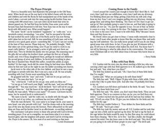 The Prayer Principle
There is a beautiful story that illustrates this principle in the Old Testa­
ment. When Jacob was on his way back to his father’s home with his wives
and children and with the flocks he had manipulated out of the hands of his
uncle Laban, a servant rode into his camp saying Jacob’s brother Esau was
coming with 400 armed men. I am sure when Jacob heard that news he
almost passed out. He had fled from his brother Esau some years earlier
because Esau had threatened to kill him. Now Esau was on his way to meet
Jacob with 400 armed men. What would happen?
The name “Jacob” can be translated “supplanter,” or “crafty one,” or in
twentieth-century terminology, “con artist.” And he was good at his trade.
He had worked his uncle Laban out of his flocks and he was now fleeing
with Laban hot on his trail. Still, he was something of God’s man, and so he
uttered a very quick panic prayer—something like, “O God, I am not worthy
of the least of Your mercies. Please help me.” He probably thought, “Well,
that takes care of the spiritual thing, now I’ll put my mind to work in my
usual crafty fashion.” So he arranged a series of gifts and sent them out
before him. Then he divided his family into two groups. His reasoning was if
the gifts did not soften his brother’s heart, perhaps the first set of family
would, and, even if Esau slaughtered them, perhaps he would not obliterate
the second group of wives and children. So Jacob had everything in place.
But then it haunted him: Would this suffice, would this satisfy an angry
brother? At that stage, Jacob did the wisest thing he had done since Bethel,
when he first met God on the night he saw the ladder ascending into heaven.
Jacob went to the other side of the river Jabbok, and there he met a man
and began to wrestle with him. But it was not a man at all. He was actually
wrestling with God. Events went something like this.
He grappled with the “man” and cried, “I will not let you go until you
bless me.” The man shot back, “Let me go.”
“No,” cried Jacob, “I will not let you go, now, until you bless me.”
“Let me go or I will touch your thigh,” said the man, “and you will limp
through life.” “You may touch me,” Jacob declared, “but I will not let you go
until you bless me.” And the hours of the night passed away in the struggle.
Finally, the man asked, “What is your name?” Of course, God knew Jacob’s
name, but he wanted Jacob to understand it.
“My name is Jacob,” said the crafty one, no doubt with the thought, “but
I’m at the end of my tether; my craftiness has not been sufficient.”
Then the man declared, “No, your name is no longer Jacob, your name is
now Israel, one who prevails with God.” And the drama ends as the morning
rays of the new day break across the horizon. There silhouetted on the sand
dune are Esau and his brother Israel in an affectionate, reconciling embrace.
The conclusion: God gives victory to those who prevail with God in fervent,
wrestling prayer. If we are to evangelize, we must know what it is to storm
heaven’s gates, take the kingdom with prayer, and watch God do reviving mira­
cles. Prayer is the answer. Oh, how most of us need reviving on that issue.
—Lewis Drummond
278
Coming Home to the Family
I travel around the country just enough to know that I don’t like it. And
every time I pull into our subdivision, every time I pull into my driveway,
I’m thinking about just one thing: getting a kiss from my wife and a hug
from my boy. Now, I can’t ever imagine pulling into my driveway, closing my
garage door, and sitting there thinking, “Do I have to? Do I have to get out
and go in? She’s probably going to want to kiss me, and that baby is going to
slobber all over me.” No, just the opposite is true. I’m out of that car before
it comes to a stop. I’m running in the door. The luggage comes later. I want
to be close to the ones I love. I want to be with them. Why? Because I know
them and they know me.
My friend, when you get close to Jesus—I mean really intimately close to
Jesus—you’ll want other people to know Him like you know Him, and noth­
ing else will substitute. You can really know people well if you do one thing:
spend some time with them. In fact, if you give me just 30 minutes with a
guy, I’ll tell you in 30 minutes what makes his clock tick. You know how? I
can tell by listening to what he talks about in the conversation. The reason
most Christians talk so very little about Jesus is because they know Jesus so
very little.
—Terry Fields
A Boy with Four Birds
S.D. Gordon told the story one day about meeting a little boy who was
carrying a bird cage with four field sparrows in it. He walked up to the little
boy and said, “Son, what have you there?”
The little boy looked up and said, “Oh, I have four of these little birds
that I’ve caught.”
Gordon said, “What are you going to do with those birds?”
The little boy said, “Well, I figure I’ll play with them a little while. I have
a stick that I like to poke them with. And after that, I’ll probably feed them
to my cat.”
S.D. Gordon’s eyes fell down and looked at the birds. He said, “Son, how
about I buy those birds from you?”
The little boy said, “Oh, mister, you don’t want these birds. These are just
field sparrows. They’re as common as they can be; you can find them any­
where.” Gordon reached into his pocket and all he had was four dollars. He
said, “I’ll tell you what I’ll do. I’ll give you two dollars for the birds and two
dollars for the cage.”
The little boy couldn’t believe it. “Four dollars for these birds and the
cage?” He said, “You’ve got a deal.”
The little boy took the money and ran off. S.D. Gordon said he took that
cage out into a field, and he opened up the door. He had to tap the back of
the cage before the birds would fly away. As they flew away, he could almost
hear them chirping, “We’re free, we’re free.” Just like a bullet, the thought
entered his mind: One day Jesus came to the devil and said, “Hey, devil, what
are you going to do with all those people in your cage?” The devil said,
279
 
