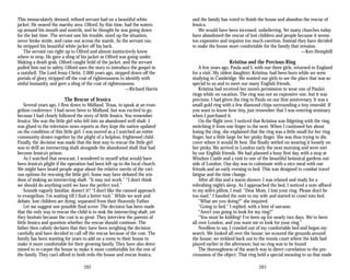 This immaculately dressed, refined servant had on a beautiful white
jacket. He neared the marshy area. Olford, by this time, had the waters
up around his mouth and nostrils, and he thought he was going down
for the last time. The servant saw his trouble, sized up the situation,
never broke stride, and came out across the marsh. As the servant ran,
he stripped his beautiful white jacket off his back.
The servant ran right up to Olford and almost instinctively knew
where to stop. He gave a sling of his jacket as Olford was going under.
Making a death grab, Olford caught hold of the jacket, and the servant
pulled him out to safety. Olford uses the story to introduce the gospel in
a nutshell. The Lord Jesus Christ, 2,000 years ago, stepped down off the
portals of glory, stripped off the coat of righteousness to identify with
sinful humanity, and gave a sling of the coat of righteousness.
—Richard Harris
The Rescue of Jessica
Several years ago, I flew down to Midland, Texas, to speak at an evan­
gelism conference. I had never been to Midland, but was excited to go,
because I had closely followed the story of little Jessica. You remember
Jessica. She was the little girl who fell into an abandoned well shaft. I
was glued to the television news reports as they kept the nation updated
on the condition of this little girl. I was moved as a I watched an entire
community drawn together by the plight of a helpless, frightened child.
Finally, the decision was made that the best way to rescue the little girl
was to drill an intersecting shaft alongside the abandoned shaft that had
become Jessica’s prison.
As I watched that newscast, I wondered to myself what would have
been Jessica’s plight if the operation had been left up to the local church.
We might have heard people argue about the relative merits of the vari­
ous options for rescuing the little girl. Some may have debated the wis­
dom of sinking an intersecting shaft. “It may not work.” “I don’t think
we should do anything until we have the perfect tool.”
Sounds vaguely familiar, doesn’t it? “I don’t like the canned approach
to evangelism. I’m waiting till I find a better tool.” While we wait and
debate, lost children are dying, separated from their Heavenly Father.
Let me suggest one possible final scene: The decision has been made
that the only way to rescue the child is to sink the intersecting shaft, yet
they hesitate because the cost is so great. They interview the parents of
little Jessica and question whether the rescue should continue. The
father then calmly declares that they have been weighing the decision
carefully and have decided to call off the rescue because of the cost. The
family has been wanting for years to add on a room to their house to
make it more comfortable for their growing family. They have also deter­
mined to re-carpet the house to make it more comfortable for the rest of
the family. They can’t afford to both redo the house and rescue Jessica,
and the family has voted to finish the house and abandon the rescue of
Jessica.
We would have been incensed, unbelieving. Yet many churches today
have abandoned the rescue of lost children and people because it seems
too expensive and requires too much exertion. Instead they have decided
to make the house more comfortable for the family that remains.
—Ken Hemphill
Kristina and the Precious Ring
A few years ago, Paula and I, with our three girls, returned to England
for a visit. My oldest daughter, Kristina, had been born while we were
studying in Cambridge. We wanted our girls to see the place that was so
special to us and to meet our many English friends.
Kristina had received her mom’s permission to wear one of Paula’s
rings while on vacation. The ring was not an expensive one, but it was
precious. I had given the ring to Paula on our first anniversary. It was a
small gold ring with a few diamond chips surrounding a tiny emerald. If
you want to know how tiny, just remember that I was entering seminary
when I purchased it.
On the flight over, I noticed that Kristina was fidgeting with the ring,
switching it from one finger to the next. When I cautioned her about
losing the ring, she explained that the ring was a little small for her ring
finger, but a little large for her pinky finger. She was thus trying to dis­
cover where it would fit best. She finally settled on wearing it loosely on
her pinky. We arrived in London early the next morning and were met
by our English friends. We had planned a busy first day, with a stop at
Windsor Castle and a visit to one of the beautiful botanical gardens out­
side of London. Our day was to culminate with a nice meal with our
friends and an early evening to bed. This was designed to combat travel
fatigue and the time change.
After all this and a warm shower, I was relaxed and ready for a
refreshing night’s sleep. As I approached the bed, I noticed a note affixed
to my wife’s pillow. I read: “Dear Mom, I lost your ring. Please don’t be
too mad.” I handed the note to my wife and started to crawl into bed.
“What are you doing?” she inquired.
“Going to bed,” I replied, with a hint of sarcasm.
“Aren’t you going to look for my ring?”
“You must be kidding! I’ve been up for nearly two days. We’ve been
all over London, and you want me to look for your ring.”
Needless to say, I crawled out of my comfortable bed and began my
search. We looked all over the house; we scoured the grounds around
the house; we trekked back out to the tennis court where the kids had
played earlier in the afternoon; but no ring was to be found.
The thoroughness of the search was in direct correlation to the pre­
ciousness of the object. That ring held a special meaning to us that made
282 283
 