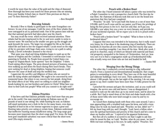 it worth far more than the value of the gold and the chips of diamond.
How thorough has been your search for those persons who are missing
from your Sunday School class or church? How precious are they to
you? To their Heavenly Father?
—Ken Hemphill
Rescuing Animals
Recently I flew to Alaska to participate in the state Evangelism con­
ference. In one of my messages, I told the story of the three whales that
were entrapped in an icy potential tomb. One of the pastors later told me
that that national spectacle had taken place near his church.
You may recall the event, which received national attention. Three
whales had become imprisoned in the ice and were unable to swim to
warmer water. We watched as the smaller one gave up the struggle and
sank beneath the waves. The larger two struggled for life as the locals
risked life and limb to free the trapped whales. Locals stood on the edge
of the icy precipice with huge chain saws, trying to cut a path to safety.
Finally, a Soviet icebreaker steamed to the rescue.
That same year, dead and dying dolphins began to wash up on the
shores of Virginia and the Carolinas. I remember it well because I was
pastoring in Norfolk, Va. People from around the United States con­
verged on Virginia Beach. Some sported “Save the Dolphins” T-shirts.
Fund-raising efforts began. The press showed pictures of business execu­
tives walking up and down the beach during their lunch breaks. They
were seeking for dead or dying dolphins, hoping that someone could
discover the cause of death and stop the needless loss.
I appreciate the sacrifice and diligence of those who are moved to
seek the dying whales and dolphins. We ought to be concerned by envi­
ronmental issues. But where is our concern for lost people, dying from
the lethal effects of sin? Why aren’t we willing to comb our neighbor­
hoods looking for our lost brothers and sisters in Christ? What have you
done to find God’s lost people? What will you commit to do right now?
—Ken Hemphill
Eskimo Priorities
It has been said that Eskimos probably enjoy food more than any peo­
ple in the world. One man reported seeing six Eskimo men eat 50
pounds of meat in one sitting! Yet, while hunting for seal, an Eskimo
will stand motionless over a hole in the ice for many hours, even days,
forgetful of food in his or her intense eagerness to spear a great seal.
Hunting takes priority over eating at certain times. Eskimos understand
that ineffective hunting means insufficient eating. The long-range goal
becomes more important than the short-range goal! For Jesus, the long-
term goal (mankind’s salvation) was more critical than the short-term
need (His empty stomach).
—James Henry
284
Preach with a Broken Heart
The other day I heard someone tell about a pastor who was invited by
a Pulpit Committee to visit a prospective church field. The first day he
was there, the chairman of deacons took him out to see the brand new
pastorium that they had just completed.
“Preacher,” he said, “we’ve just built this home at a cost of more than
$70,000, and if you’ll come and be our pastor, you’ll have the privilege of
being the first person to live in it. And not only that, we’ll pay you
$40,000 a year salary, buy you a new car every January, and provide for
all your incidental expenses. All we expect you to do is to preach with a
broken heart.”
“Preach with a broken heart?” he replied. “What is there to be bro­
kenhearted about?”
I suppose that story was intended to be humorous, but it really wasn’t
very funny, for it has about it the deadening ring of familiarity. There are
hundreds of churches all over this country who feel exactly that same
way. As a traveling evangelist, I see them all the time. Week after week, I
preach in churches, many of which are blessed with material and finan­
cial prosperity unequaled in the history of Christendom. And yet, how
very rare it is to find a congregation made up of brokenhearted folks
who actually weep over those who are lost and headed for hell.
—Junior Hill
Weeping Over the Wrong Things
The other day, I conducted a revival meeting in a big, influential
church. From a numerical and denominational standpoint, that congre­
gation is outstanding in every detail. They have one of the most beautiful
and elaborate buildings I have ever seen. Their auditorium will seat
almost 1,500 people, but on the last night of the meeting, I do not exag­
gerate to say, there couldn’t have been more than 75 folks present for the
service.
I preached the sermon and gave the invitation, and, as you could well
imagine, the service was cold and barren. I was so disappointed, I
wanted to rush out the side door, go to my motel room, and be alone for
a while. But I had to stand down at the front and shake hands with a few
of those sweet folks who were kind enough to come by and try to
encourage me.
As I stood there shaking hands with those who came around, I saw a
man approaching with a troubled look upon his brow, and with a trem­
bling voice he took my hand and said, “Preacher, we lost, didn’t we?” I
felt my heart leap with joy, and I thought, “Lord, here’s a fellow who’s
seen the spiritual barrenness and poverty of this church and he’s come to
share my burden with me.” I rejoiced in his apparent brokenness.
But then all of a sudden it occurred to me that I ought to ask him
what he meant by that, so I said, “Brother, what do you mean, ‘we lost’?”
With real tears welling up in his eyes, he sadly replied, “Preacher, Ten­
285
 