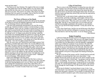 nessee got beat today!”
Now listen to me, dear Christian. The tragedy of that story is simply
this—that pitiful man is but the visible evidence of a vast unseen multi­
tude just like him who come to our churches every Sunday morning.
They sit in our pews. They teach in our classes. They sing in our choirs.
Sometimes they even preach in our pulpits. And yet they do it all with­
out the brokenness and contrition of a crushed heart.
—Junior Hill
The Power of Heaven on Our Hands
Anywhere there is a preacher or church who will accept the principles
of the Word of God and will faithfully implement God’s cure for barren­
ness, the blessings of heaven will invariably come.
I saw that truth dramatically demonstrated in my own life several
months ago. I had been invited to conduct a revival meeting at a rather
large evangelistic church, and, for a number of weeks prior to the meet­
ing, I had an unusual burden that the Lord would do something out of
the ordinary. It seemed my heart was broken with an intense hunger to
see folks get saved. As I began to pray about the meeting, I asked the
Lord if there was something definite He wanted me to pray for. My heart
was deeply impressed that I should ask Him to save at least 200 souls
during that week of revival. So, for a number of days prior to the meet­
ing, I prayed this earnest prayer: “Lord, please save at least 200 souls in
that revival.” Over and over again I prayed that prayer.
Well, the week came, and I delivered the same simple sermons I had
preached in a hundred other places before, but, oh, how different it was
that week! The power of heaven was upon my words. It turned out to be
one of those meetings where the Lord falls upon a place, and you get
caught up in the wonder of what He is doing. I left that meeting not fully
knowing all that the Lord had done. When I got back to my home the
next week, I went to the mailbox one day, and there was that church’s
bulletin reporting on the previous week’s revival. And right there on the
front of the bulletin in large, bold type were these words—”Hallelujah
for revival blessings—200 professions of faith!”
Praise God! Hallelujah to His dear name!
If the charismatic folks want to believe that they have a corner on
Christian joy, then let them. But, brother, I have news for them. The days
of old-time shouting Baptists aren’t over yet! When I saw that bulletin
and I realized that God had done exactly what I asked Him to do, I
wanted to lift my grateful hands to heaven and to the top of my voice tri­
umphantly shout, “It works! It works! Praise God, it works!”
—Junior Hill
286
A Day of Good News
There is a story in the Old Testament. It is about four men who were
lepers. A famine was in the land, and they decided that rather than die,
they would take a chance and go to the camp of the enemy. But what
they did not know was that the Lord had gone before them. He had scat­
tered the enemy, and when they arrived, they went into the camp and ate
and drank their fill.
These four men, on the brink of death, suddenly have their fill of
food and drink, and all the wealth they could imagine, left from their
scattered enemy. Second Kings 7:9 (RSV), however, records the moment
they came to their senses: “Then they said to one another, ‘We are not
doing right. This day is a day of good news; if we are silent and wait
until the morning light, punishment will overtake us; now therefore
come, let us go and tell the king’s household.” So they did, and the city
was fed.
It was a day of good news. And the city was fed because of the discov­
ery of these four men and their willingness to announce the good news.
They had dared to chart the deep waters—to not do things as usual.
—Ron Johnson
Budget Evangelism
I will never forget the first time I went to First Baptist Church of Dal­
las, Texas. I was a college student. This was one of the largest churches
in the world and the largest church in the Southern Baptist Convention.
I was thrilled over the opportunity to visit this legendary congregation
while I was in Dallas for a weekend. It was awesome! The choir loft
stretched from one side of the balcony, down across the platform, and
then all the way up to the balcony on the other side. They had a full
symphony orchestra, and I had never seen anything like that in church
before. The music was so dynamic that I wondered why they did not
install seatbelts in the pews to keep people from floating off during the
praise time.
We got to the time of the sermon, and Dr. Criswell stood up and said,
“I’m going to do something that I have never done before.” I was
thrilled, because that meant my only visit to the church would be an his­
torical occasion! And then Criswell said, “I am going to read the church
budget.” I’m thinking, “No, he won’t.” He’s thinking, “Yes, I will.” And at
that 11 o’clock Sunday morning service, being carried live on television
and radio, Dr. Criswell opened a folder, put on his glasses, and read line
by line through the church budget. For 30 minutes, he read the church
budget.
By the time he finished, I was bored almost to tears. In fact, I was
more than bored. I was mad at his waste of an opportunity to preach the
gospel and call people to salvation! To my surprise, he indicated that an
invitation would be extended in spite of the unusual nature of his “mes­
287
 