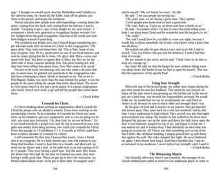sage.” I thought we would surely beat the Methodists and Catholics to
the cafeteria today. He closed his file folder, took off his glasses, put
them in his pocket, and began the invitation.
Twenty minutes later people were still responding—coming down the
aisles, coming from the back, and coming from the balcony. I said to
myself, “I’m going to get a copy of that budget for my next revival.” I
envisioned a whole new approach to evangelism: budget revivals! Col­
lect budgets from the great evangelistic churches of the world and read
their budgets instead of preaching.
The invitation was finally over, and Criswell began introducing peo­
ple who had made their decisions for Christ to the congregation: “Oh,
glory, glory, Tom come and stand here, lad. This is Tom. Some of you
may recognize Tom. He is a sportscaster on one of our local stations, and
now he comes giving his life to Jesus. Oh, glory. Bob, Mary—come and
stand with Tom. You don’t recognize Bob or Mary, but they are on the
other side of those cameras showing Tom, this good looking lad, and
they have been telling Tom about Jesus. Now Tom comes to be saved.”
On and on he went, introducing each one who made a decision that
day. In most cases, he pointed out somebody in the congregation who
had been witnessing to them. Slowly it dawned on me. The secret to
First Baptist, Dallas, was more than the man behind the pulpit; it was the
people in the pews telling the people they knew about Jesus. The secret
to every great church is not just a great pastor. It is a great congregation
who leaves church each week to go and tell the people they know about
Jesus.
—Chuck Kelley
Cowards for Christ
I’ve been thinking about starting an organization called Cowards for
Christ for people who are afraid to witness. I have been working on the
membership criteria. To be a member of Cowards for Christ you must
show up for visitation, get your assignment, and, as you are going out to
visit, you must pray feverently, “Oh, dear God, let no one be home.” Or,
if you hand somebody a gospel tract and the ink is smeared because your
palm was sweaty from being nervous, you could join Cowards for Christ.
From this passage in 1 Corinthians 2:1-3, it sounds as if Paul could have
been a charter member of Cowards for Christ!
I still remember the first time I learned this lesson. I have a friend
who is an evangelist. He is a bold, fearless guy who will witness to any­
thing that breathes. I went to hear him in a crusade, and afterward, we
went out for dinner and a visit. At the table next to us was a group of 12
to 15 people. They were having a good time. And the more they drank,
the better time they had. By the time we finished our meal, they were
having a really good time. When we got up to leave the restaurant, my
friend walked ahead of me. As he got to their table, he stopped; and I
said to myself, “Oh, no! Surely he won’t.” He did.
He said, “I see you people are having fun.”
“Oh, yeah, man, we are having a great time,” they replied.
“I love people who know how to have a good time.”
“Oh, man, that’s us. Come on, sit down and have a drink on us.”
He said, “As a matter of fact, I’m here in town this week telling every­
body I can about Jesus Christ and the wonderful time He has given to me.”
“Oh, really?”
“Yes, and I would love for you folks to come one night, because I
would like to know somebody out in that crowd knew what a good time
was all about.”
We walked out after he gave them a tract, and as we left, I said to
myself, “Can you believe this guy and his boldness? I wish I had that
kind of courage.”
We got outside in the street, and he said, “I find I have to do that to
keep my courage up.”
Say what? He told me that the longer he went without telling some­
one about Jesus, the harder it was for him to open his mouth. That was
like the experience of the apostle Paul.
—Chuck Kelley
Using Your Strength
When she was in the second grade, my oldest sister began dating the
guy who would become her husband. That meant he was around our
house all the time when I was growing up. He felt his role in life was to
give me a hard time, and he took the responsibility seriously. He would
tickle me; he would beat me up; he would hassle me; and I had no
chance at all, because he was so much older and stronger than I was.
By the grace of God and in answer to my prayers, they got married
and moved away. They came back for a visit one weekend, and by this
time I was a sophomore in high school. They arrived very late that night,
and everybody was asleep. My brother-in-law walked in the front door,
dropped his suitcase, ran up the stairs and down the hall, threw open the
door to my bedroom, jumped on top of me, and began to tickle me. I
was sacked out and in a deep sleep. I had absolutely no idea what was
going on around me. All I knew was that something was on top of me
that I didn’t like. Without thinking, I simply picked him up and threw
him against the wall. The rules changed that night. He never bothered
me again. I don’t know how long I could have handled him. I was so
accustomed to my weakness, I never noticed my strength, until I used it.
—Chuck Kelley
The Witnessing Muscle
One Saturday afternoon when I was a student, the manager of our
church softball team called in search of one additional player in order to
288 289
 