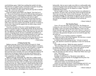 avoid forfeiting a game. I didn’t have anything that needed to be done
that afternoon, so I agreed to play. I arrived just as the game was getting
under way and asked him where he wanted me to play.
He said, “I need you to play catcher, and, by the way, this is a double­
header. We need you for two games.”
I had never played catcher before, but I figured, “How hard can it
be?” All you do is bend down and catch the ball and then stand up and
throw it back. I knew I could handle that assignment. What could be so
bad about bending down and standing up over and over again?
We finished the two games, and I was a little tired and worn out. I
went home, took a shower, and went to bed. I woke up the next morn­
ing, and, if I could have moved, the manager’s wife would be a widow
today. I have never hurt so bad in all of my life. It took me 15 minutes to
sit up in bed. I discovered the anguish that can follow using a muscle
you never used before.
Now here is the point of the story. I ended up playing in several
games for the team that year. I always played catcher. By the end of that
season, I could have caught for a triple- header and never felt it the next
day. The difference was frequency of use. In the same way, the more you
use your witnessing muscle, the more comfortable and confident you
will become. The Holy Spirit places witnessing muscles in our souls, but
they must be exercised to release the power. If you will only work
through the awkwardness that comes with the first time that you do any­
thing, you will discover the Lord making you an effective witness.
—Chuck Kelley
A Vision for the City
Eighteen years ago, I went to New Orleans to be part of a “think
tank” with the Home Mission Board of the Southern Baptist Convention.
It was dealing with strategies to reach the cities of America. A member of
that think tank was E.V. Hill, who then was, and still is, pastor of a
church in the Watts area of Los Angeles, Calif. Many things happened
that week that I don’t remember, but I never will forget his testimony. He
shared how God had put a burden on his heart and had given him a
vision for the area of Watts. He had claimed the entire community for
God, a population of a million people.
Eighteen years ago, Jacksonville, Fla., didn’t have a million people.
We don’t have a million people today. His testimony burned in my heart.
As I came back from New Orleans, I thought, “It’s no accident that God
put this church in the heart of the city and has kept it and has blessed it
in the heart of the city.” When I got back, I shared with the folks on that
Sunday morning what God had done in my own heart. I told how God
had taken a few words from a preacher, burned a message in my heart,
and expanded my vision. The Scripture says that where there is no
vision, the people perish. God had given me a vision for the entire city of
290
Jacksonville—that we were to make every effort we could possibly make
to present the gospel of the Lord Jesus Christ to every man, woman, and
young person living in this city. We adopted as a slogan: “That Jack­
sonville May Know Christ.”
We have sought to do that. The church has been very enthusiastic in
its response. Of course, this is not the same church we had 18 years ago.
This is not even the same church we had 10 years ago. The church is
continually changing. The commitment we had then, we don’t have now.
The dedication is different. The people are different. But the command of
our Lord has not changed. The commission of our Lord has not
changed.
—Homer Lindsay Jr.
The Need for Power
I have a TV set in the house, and it won’t work. The Olympics are
coming soon, and I want to see those Olympics. I want to see those guys
run dashes. I want to see them run those distances. I want to see the
Dream Team play again. But my TV won’t work. I fuss at it. I growl at it.
I snarl at it. I say, “You sorry thing, you cost me a lot of money, and you
won’t work. The guarantees they give you are not worth the paper they
are written on.”
I just carry on. So, I’m going to appoint a committee.
“Shirley, you will be chair of this committee. We must have a commit­
tee to find out what’s wrong with this TV.”
So, Shirley has her first meeting and says, “Let’s get an expert in
here.” She calls Steve Carswell, the repairman, to come over and fix the
TV set.
Steve walks in and says, “What’s the matter, preacher?”
“The sorry thing won’t work. I’ve turned this button on and off until
I’ve almost worn it out. It won’t work. I want to get a picture on here,
because the Olympics are coming and I want to see them.”
Steve gets out his box, takes out his tools, pulls the set out, takes the
back off, and looks over there and says, “What’s this? Where does it go?”
I say, “I don’t know.”
He says, “Let’s plug this in.”
He plugs it in and turns it on. The picture comes right on.
“Preacher, you haven’t had the TV set plugged into the power. You
must have the power.”
“I had a committee, even had Shirley as the chairperson.”
“That doesn’t matter; you must have the power.”
Church, you must have the power. Church buildings won’t do it, you
must have the power. Music programs won’t do it, church. You must
have the power. The power comes from God.
—Homer Lindsay Jr.
291
 