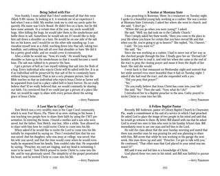 Being Salted with Fire
Now frankly, I must admit that I don’t understand all that this verse
(Mark 9:49) means. In looking at it, it reminds me of an experience I
had when I was a child. My mother took me to visit my uncle quite fre­
quently. His name was Uncle Broad. He didn’t live on a farm, but he did
have some animals. At a certain time of the year, my uncle would kill
hogs. After killing the hogs, he would take them to the smokehouse and
bathe them in salt. Sometimes he would ask me if I would like to help
him salt down a shoulder or a ham. He would be on one side of the salt
bin on his knees, and I would be on the other side standing up. I can
visualize myself now as a child, reaching down into that salt, taking two
handfuls, and rubbing that salt all over that shoulder or ham. We did it
for a pretty good while, and we would cover it extensively.
After a while he would say, “Now, it’s ready.” He would hang that
shoulder or ham up in the smokehouse so that it would become a cured
ham. The salt was rubbed in to preserve the ham.
I get a picture of hell as I see myself rubbing that salt into the flesh of
a hog. Every individual who rejects Christ will be salted with fire. It is as
if an individual will be preserved by that salt of fire to constantly burn
without being consumed. That is not a very pleasant picture, but the
Bible teaches us that an individual who rejects Jesus Christ as Savior will
be separated from God in a place called hell to burn forever. Do we really
believe that? If we really believed that, we would constantly be sharing
our faith. I’m convinced that if we could just get a picture of a place like
that, we would be eager to share with every person about the saving
grace of Jesus Christ.
—Jerry Passmore
A Lost Man in Cape Coral
Tom Welch was a very wealthy man in the Cape Coral community,
which is near Fort Myers, Fla. Three of us were visiting in his home. I
was teaching two people how to share their faith by using the CWT pre­
sentation. In entering the home, I found a mother and a son who were
saved, but the father, Tom Welch, was lost. After a while, Tom allowed us
to share with him how he could invite Christ to come into his life.
When asked if he would like to invite the Lord to come into his life,
initially he responded by saying no. Then I reminded him that his son
was saved; that his daughter, who was away at college, was saved; that
his wife was saved; and that the time would come when he would even­
tually be separated from his family. Tom couldn’t take that. He responded
by saying, “Preacher, my ears are ringing, and my head is swimming; I
want to be saved.” Tom Welch prayed to invite Christ to come into his
life, and he was gloriously saved. The simplicity of the gospel penetrated
his heart, and he invited Christ to come into his life.
—Jerry Passmore
292
A Senior at Montana State
I was preaching in Bozeman, Mont. In a restaurant on Tuesday night,
I spoke to a beautiful young lady working as a cashier. She was a senior
at Montana State University. I asked her where she went to church, and
she said, “I don’t go.”
“Where did you go when you were young?” I asked.
She said, “Well, my dad took me to the Catholic Church.”
Then I simply asked her these words, “Have you come to the place in
your life where you know for certain that you have eternal life and that
when you die, you’re going to go to heaven?” She replied, “No, I haven’t.”
I said, “Do you want to?”
She said, “Yes.”
Since she was working as a cashier, I had to move out of her way as
she checked people through the line. I finally gave her an “Eternal Life”
booklet, asked her to read it, and told her when she came to the end of
the tract to pray the closing prayer and mean it from the depth of her
heart. She said she would.
I went back to that restaurant on Wednesday night and noticed that
her smile seemed even more beautiful than it had on Tuesday night. I
asked if she had read the tract, and she responded with a yes.
“Did you pray that prayer?”
“Yes.”
“Do you really believe that Jesus Christ has come into your life?”
She said, “Yes.” Then she said, “Now, what do I do?”
I introduced her to a Baptist preacher in the area. Cathy prayed to
invite Christ to come into her life.
—Jerry Passmore
A Fellow Baptist Pastor
Recently, Bill Anderson, pastor of Calvary Baptist Church in Clearwater,
Fla., made a commitment at the end of a service in which I had preached.
He asked God to place the image of two people in his mind and said that
he would go witness to them. By letter, Bill shared with me that he asked
God to reveal two men to him who were in his Sunday School class. Bill
immediately went to see one man and led him to the Lord.
He told the class about that the next Sunday morning and stated that
there was another man he was praying for and was planning to share
with him. Bill wrote that while he was working in his garage the next
week, this man drove up and said, “Preacher, I’ve got to talk with you.”
He continued, “That other man that God placed in your mind was me,
wasn’t it?”
Bill said it was and led him to a knowledge of Christ.
God placed these two men in his mind, and Bill was faithful to pursue
them.
—Jerry Passmore
293
 