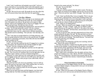 I said, “Lord, I would never tell anybody to go to hell.” As far as I
know, as far back as I can remember, I have never told anybody to go to
hell. I said, “Lord, I would never do that; I would never tell anybody to
go to hell.”
He said, “But you do every week. My people do every day, when they
don’t tell someone about Jesus when they have the opportunity.”
—Herman Rios
Give Her a Witness
I was preaching in Glorieta, N.M., years ago, to our missionary staff.
It was a glorious week; God blessed that week. Oh, it was wonderful.
One of my pastors was with me. We got back to the airport at Albu­
querque, and we were standing in line to check in our luggage. We were
eager to get back home. We had been there all week.
I was standing in line thinking about getting home, and God spoke to
my heart, “See the lady behind the counter? Give her a witness.”
I didn’t want to do it. I said, “Now wait a minute, Lord. I’ve just
preached three times a day for a whole week to all those missionaries.
That should count for something.” The Lord said, “Give that lady a wit­
ness.”
I said, “Lord, there are people behind me. It’s Friday afternoon, and
there are people behind me who’ve been on the road all week. If I engage
that lady in a witnessing conversation, these folks will miss their flights,
and that wouldn’t be fair.”
He said, “Give her a witness.”
I said, “Lord, this lady could lose her job. If I engage her in a witness­
ing conversation, she could lose her job, and that wouldn’t be right.”
He said, “Give her a testimony; give her a witness.”
I said, “Lord, this is not the right place and this is not the right time
to give a witness.”
That was the wrong thing to say. Do you know what the Lord said?
He said, “Son, if you are ever anywhere that is not the right place nor the
right time to give a witness, you have no business being there.”
Phewwww! So, when I got up to the counter, gave her my ticket, and
put my luggage on the scale, I took one of my little tracts, and I put it on
the counter. I said, “Ma’am, when you go to your coffee break, will you
read that, please?”
She said, “All right.”
That’s all I had time to do, but it was something. I went on with my
pastor. We went on to get some coffee. Thirty minutes later, we went to
get on our flight. The airplane was going to be late.
About that time, I heard my name over the loud speaker, “Mr. Rios,
please come to the counter.”
When you are away from home and that happens, your heart starts
beating really fast. You think something has happened at home, so I
hurried to the counter and said, “Yes, Ma’am.”
She said, “Are you Mr. Rios?”
I said, “Yes, Ma’am.”
“I just got a call from upstairs, from the ticket counter. The lady up
there, where you turned in your luggage, told me not to let you on this
plane.” When she said that, I got scared. I thought, “Dear God, here we
go.”
I said, “Lady, I am Brother Rios. I am an evangelist. There is my pas­
tor over there; I will go get him. I haven’t done anything wrong. I am
behaving myself. You have to let me on that plane; I want to go home.”
She said, “No, no, the lady upstairs said not to let you on the plane
until you left me a dozen of what you left up there.”
I said, “What are you talking about?”
She said, “When you turned in your luggage, you gave that lady up
there a Kojak.” She said, “A Kojak.” I said, “No, no, Kojak is a bald­
headed detective on TV; I gave her a ‘KLUJICS.’ (the name of the tract).”
So I counted 12 “KLUJICS,” left them there, and went back over to drink
my coffee with my pastor.
As soon as I got over there, that lady embarrassed me in front of the
people waiting for the plane. She said, “Mr. Rios, get back over here!”
And all the people behind her were watching me. As I was walking back,
I know what they were thinking: “That dumb Mexican.” You know, that
was exactly what they were thinking.
I said, “What is it?”
Now the people were behind her and they were watching. And she
said, “What in the world is ‘KLUJICS’?”
And when she said that, I realized why the plane was late. It wasn’t
because of the schedule; it wasn’t because of the weather; it was because
holy God had a divine appointment with 90 people, and I was at the
right place at the right time. Just like you are at the right place, at the
right time, every day of the week.
Well, I didn’t need a microphone. Since she asked, and since these
people were looking to see, I said, “Ma’am, ‘KLUJICS’ means Keep Look­
ing Up, Jesus Is Coming Soon. And this is how you get ready for His
coming. . . .” In less than three minutes, I shared the plan of salvation
with 90 people.
—Herman Rios
From Generation to Generation
I recently had one of the biggest thrills of my life. After I preached at
a Southern Baptist seminary, a young student came up to me and asked,
“Do you remember me?”
I said, “I don’t think so.”
He said, “When you were pastor at First Baptist Church of Warren,
Ark., you came out to visit my mom and dad and led them to Christ. I
296 297
 