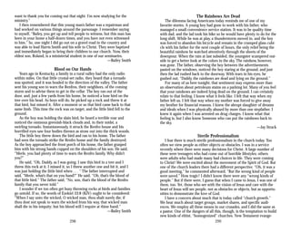 want to thank you for coming out that night. I’m now studying for the
ministry.”
I then remembered that this young man’s father was a repairman and
had worked on various things around the parsonage. I remember saying
to myself, “Bailey, you get up and tell people to witness, but this man has
been in your home a half-dozen times, and you have not even witnessed
to him.” So, one night I did go out on a gravel road in the country and
was able to lead Harris Smith and his wife to Christ. They were baptized
and immediately began to bring their children to our church. Now, their
eldest son, Roland, is a ministerial student in one of our seminaries.
—Bailey Smith
Blood on Our Hands
Years ago in Kentucky, a family in a rural valley had the only radio
within miles. On that little crystal-set radio, they heard that a tornado
was spotted, and it was headed in the direction of the valley. The father
sent his young son to warn the Renfros, their neighbors, of the coming
storm and to advise them to get in the cellar. The boy ran out of the
door, and, just a few yards from his home, he noticed a lone bird on the
tree over his head. As boys will do, he picked up a rock and threw it at
that bird, but missed it. After a moment or so that bird came back to that
same limb. This time the rock was on target, and the little bird fell to the
ground.
As the boy was holding the slain bird, he heard a terrible roar and
noticed the ominous greenish-black clouds and, in their midst, a
swirling tornado. Instantaneously, it struck the Renfro house and his
horrified eyes saw four bodies thrown as straw out into the thick woods.
The little boy threw down the bird and ran to his home. The father
had seen the tornado strike the Renfro home and the family destroyed.
As the boy approached the front porch of his home, the father grasped
him with his strong hands cupped on the shoulders of his son. He said,
“Merle, you had plenty of time to warn the Renfro family. Why didn’t
you?”
He said, “Oh, Daddy, as I was going, I saw this bird in a tree and I
threw this rock at it. I missed it, so I threw another one and hit it, and I
was just holding the little bird when . . . “ The father interrupted and
said, “Merle, what’s that on you hand?” He said, “Oh, that’s the blood of
that little bird.” The father said, “No, son, that’s the blood of the Renfro
family that you never told.”
I wonder if we too often get busy throwing rocks at birds and families
go untold. If so, the words of Ezekiel 33:8 (KJV) ought to be considered:
“When I say unto the wicked, O wicked man, thou shalt surely die; if
thou dost not speak to warn the wicked from his way, that wicked man
shall die in his iniquity; but his blood will I require at thine hand.”
—Bailey Smith
298
The Rainbows Are Dead
The dilemma facing Americans today reminds me of one of my
favorite stories. A young boy had gone to work with his father, who
managed a small convenience service station. It was to be quality time
with dad, and the lad took his bike so he would have plenty to do for the
long shift. While he was at play, a thunderstorm moved in, and the boy
was forced to abandon his bicycle and remain in the cramped glass cubi­
cle with his father for the next couple of hours, the only relief being the
beautiful rainbow he watched attentively through the sheets of the
downpour. When the rain at last subsided, the youngster scampered out­
side to get a better look at the colors in the sky. The rainbow, however,
was gone. The father, observing the boy between the advertisements
pasted on the windows, noticed the boy staring at the ground, and just
then the lad rushed back to the doorway. With tears in his eyes, he
gushed out, “Daddy, the rainbows are dead and lying on the ground.”
For many of us here tonight, that sentiment may express more than
an observation about petroleum stains on a parking lot. Many of you feel
that your rainbows are indeed lying dead on the ground. I can certainly
relate to that feeling. I know what it feels like. I felt that way when my
father left us. I felt that way when my mother was forced to give away
my brother for financial reasons. I knew the abrupt slaughter of dreams
and ideals when I was physically abused by more than one stepfather. I
knew it again when I was arrested on drug charges. I know what that
feeling is, but I also know Someone who can put the rainbows back in
the sky.
—Jay Strack
Sterile Professionalism
I fear there is much sterile professionalism in the church today. Too
often we view people as either objects or obstacles. I was in a service
recently where there were many decisions for Christ. A large number of
these were teenagers who had come out of horrible lifestyles; others
were adults who had made many bad choices in life. They were coming
to Christ! We were excited about the movement of the Spirit of God. But
one of the church leaders there had a different perspective. “Oh, it was a
good meeting,” he commented afterward, “But the wrong kind of people
were saved.” How tragic! I didn’t know there were any “wrong kinds of
people.” But if there were, I guess that when I came to Jesus, I was one of
them, too. Yet, those who see with the vision of Jesus and care with the
heart of Jesus will see people, not as obstacles or objects, but as opportu­
nities to demonstrate the love of God.
I have a concern about much that is today called “church growth.”
We hear much about target groups, market shares, and specific audi­
ences. We employ all these means in our crusades, and I did the same as
a pastor. One of the dangers of all this, though, is the temptation to build
new kinds of elitist, “homogenized” churches. New Testament evange­
299
 