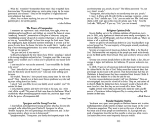 What do I remember? I remember those times I had to eyeball them
down and say, “If you don’t shape up, you’re going to pay for the conse­
quences of your actions!” They are the recipients of original sin and
were acting out that nature.
Adam, you can have anything, but you can’t have everything. Adam
paid the price; he lost the garden.
—John Sullivan
The Power of Compassion
I remember an experience I had a while back. One night, when my
visitation partner and I were out visiting, we entered the home of a man.
I made my “beautiful” presentation of the plan of salvation, using my
“scintillating powers” of speech to convince that man to be saved. I laid
on him my “irresistible logic” to have him accept the Lord Jesus Christ.
You might guess, I got absolutely nowhere with him. It seemed as if the
sooner I could leave the house, the better he would like it. I made a total
flop of my witnessing presentation. In a sense of desperation, I asked,
“Could we have prayer?”
“Yes, you can pray if you want to.”
So I knelt and prayed the best I knew how. When I stood up, I looked
at his teenage daughter and said to her, “I imagine you’d like to see your
daddy saved, wouldn’t you? I reckon you’ve prayed for your daddy to be
saved.”
I saw tears in her eyes as she answered, “I sure would like for Daddy
to be saved.”
Then I looked at his wife and said, “I suppose you have prayed many
times for him to be saved, haven’t you?” I also saw tears welling up in
her eyes.
She replied, “Preacher, I have prayed many, many times for him to be
saved.” Then I looked over at their sweet Down syndrome boy who had
big tears rolling down his cheeks.
I asked, “Son, you’d like to see your daddy saved, wouldn’t you?” He
nodded his head.
I looked at my partner, and there were tears in his eyes, too. I even
cried a little myself. The power of God came down in that house. What I
couldn’t do, what scintillating speech couldn’t do, and what logic could-
n’t do, the power of compassion did.
—Jerry Vines
Spurgeon and the Young Preacher
I heard about an inexperienced young preacher who had become dis­
couraged, so he visited the great Charles H. Spurgeon for advice.
“Brother Spurgeon, I’ve been preaching a few months now, and I’m hav­
ing many services where no one is being saved.”
Spurgeon replied, “Young man, you surely don’t expect people to be
302
saved every time you preach, do you?” The fellow answered, “No, not
every time I preach.”
“Young man, that’s why they’re not saved every time you preach.”
I expect it. If you will, He will. It’s like a marriage ceremony—when
you say, “I do,” and she says, “I do,” you are made one. The Lord Jesus
Christ, 2,000 years ago on the cross of Calvary, said, “I do.” Now the
Lord asks, “Will you?” If you say, “I do,” you can be saved.
—Jerry Vines
Religious Opinion Polls
George Gallup surveys the religious opinions of Americans every
year. In 1992, only 4 percent of Americans were totally nonreligious. So,
in your office, out of 100 people, only four of them would say, “I have no
interest at all in spiritual things.”
Ninety-six percent of Americans believe in God. You don’t have to go
out and prove God. The vast majority of the people around you already
believe that He exists.
Seventy-seven percent of Americans believe the Bible is the Word of
God. That means the vast majority of the people you work with already
accept the Bible as the Word of God. They just need to be shown what it
says.
Seventy-one percent already believe in life after death. In fact, the per­
centage is higher in California. In California, 79 percent believe in eter­
nal life.
In 1978, 78 percent of Americans believed that Jesus Christ was who
He claimed to be, the Son of God. Today, more than a decade later, that
percentage has increased to 84 percent. That doesn’t mean that they are
Christians; it doesn’t mean they have committed their lives to Christ. It
just means they believe He is who He said He was.
So who you are dealing are people I call “pre-Christians.” They are
not anti-gospel, they are not turned off to Jesus. They are just turned off
to church. Make the distinction there, because I would be turned off to
most churches, also. But they are not turned off to Jesus Christ.
Eighty percent believe that God still works miracles today, and 80
percent of Americans believe Judgment Day is coming when they will
answer for their sins.
—Rick Warren
Popular Magazine Stories
You know, every year, smart people on Madison Avenue and in other
marketing centers study America to figure out what to put on the cover
of American magazines. They want to put on the cover of what sells.
And what sells is what people are interested in. So, I just picked up a
stack of magazines from the last few months to show you a few covers.
God makes the covers more frequently than you realize.
303
 