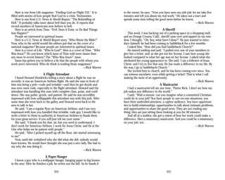Here is one from Life magazine, “Finding God on Flight 232.” It is
filled with stories of how people find God in a crisis. Testimonies.
Here is one from U.S. News & World Report, “The Rekindling of
Hell.” It probably talks more about hell than you do. It reports that
record numbers of Americans now believe in hell.
Here is an article from Time, “Evil: Does it Exist, or Do Bad Things
Just Happen?”
People are interested in spiritual issues.
Here is a U.S. News & World Report story, “Who Wrote the Bible?”
Now, why in the world would the editors put that on the cover of a
national magazine? Because people are interested in spiritual issues.
Here is a cover of Life, “Who Is God?” Here is a cover of Time, “Who
Was Jesus?” Do you know which issue of Time sold more issues than
any issue in recent history? The “Who Was Jesus?” issue.
Satan has gotten you to believe a lie that the people with whom you
work aren’t interested. Who do think is reading those magazines?
—Rick Warren
A Flight Attendant
I heard Howard Hendricks telling a story about a flight he was on
recently; it was an American Airlines flight. He said the man in front of
him was being a jerk—rude and irritable—and then he got drunk and
was even more rude, especially to the flight attendant. Howard said the
attendant was handling this man with complete class, poise, and confi­
dence. She was polite, gentle, and patient. He said he was incredibly
impressed with how unflappable this attendant was with this jerk. After
some time she went back to the galley, and Howard went back to the
area to talk to her.
He said, “I am a regular flyer on American Airlines, and I am very
impressed with how you handled that irritable, rude guy. I would like to
write a letter to those in authority at American Airlines to thank them
for your great service, if you will just tell me your name.”
She said, “I thank you for that, sir, but you need to understand. I
don’t work for American Airlines. I work for Jesus Christ, and He is the
One who helps me be patient with people.”
He said, “After I picked myself up off the floor, she started witnessing
to me!”
Now, until she verbalized why she did what she did, nobody would
have known. He would have thought she was just a nice lady. She had to
say why she was doing it.
—Rick Warren
A Paper Hanger
I know a guy who is a wallpaper hanger, hanging paper in big homes
in the area. After he finishes a job, he writes out the bill. As he hands it
304
to the owner, he says, “Now you have seen my side job; let me take five
minutes and tell you about my real work.” He takes out a tract and
spends some time telling the good news before he leaves.
—Rick Warren
A Sheriff
This week, I was backing out of a parking space in a shopping mall,
and an Orange County, Calif., sheriff came over and tapped on my win­
dow. I thought, “Oh, boy, what have I done?” He just wanted to intro­
duce himself; he had been coming to Saddleback for a few months.
I asked him, “How did you find Saddleback Church?”
He started smiling and said, “I pulled over one of your members to
give her a ticket, and, as she got out her license, I saw how young she
looked compared to what her age was on her license. I asked what she
attributed her young appearance to. She said, ‘I am a follower of Jesus
Christ, and I try to live that way. He has made a difference in my life. By
the way, I go to Saddleback Church.’”
She invited him to church, and he has been coming ever since. You
can witness anywhere, even while getting a ticket! That is what I call
making the most of an opportunity.
—Rick Warren
A Manicurist
I had a manicurist tell me one time, “Pastor Rick, I don’t see how my
job makes any difference in the world.”
I said, “Wait a minute, can you imagine what a committed Christian
could do in your job? You have people in one-on-one situations; you
have their undivided attention, a captive audience. You have opportuni­
ties to build relationships, opportunities to talk about intimate problems,
and opportunities to share the good news. They are not reading any­
thing; they are just sitting there looking at you for 30 minutes.”
And all of a sudden, she got a vision of how her work could make a
difference. She’s a missionary manicurist. And you could be a missionary
on your job, too.
—Rick Warren
305
 