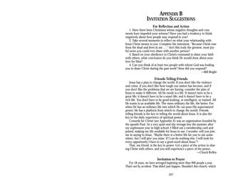 APPENDIX B
INVITATION SUGGESTIONS
For Reflection and Action
1. Have there been Christians whose negative thoughts and com­
ments have impeded your witness? Have you had a tendency to think
negatively about how people may respond to you?
2. Take several moments to reflect on what your relationship with
Jesus Christ means to you. Complete the statement, “Because Christ rose
from the dead and lives in me . . .” Isn’t this truly the greatest, most joy­
ful news you could ever share with another person?
3. Based on your obedience to Christ’s command to share your faith
with others, what conclusion do you think He would draw about your
love for Him?
4. Can you think of at least two people with whom God was leading
you to share Christ during the past week? How did you respond?
—Bill Bright
Friends Telling Friends
Jesus has a plan to change the world. If you don’t like the violence
and crime, if you don’t like how tough our nation has become, and if
you don’t like the problems that we are having, consider the plan of
Jesus to make it different. All He needs is a life. It doesn’t have to be a
great life; it doesn’t have to be a smart life; and it doesn’t have to be a
rich life. You don’t have to be good-looking, or intelligent, or trained. All
He wants is an available life. The more ordinary the life, the better. For
when He has an ordinary life into which He can pour His supernatural
power, He has a platform from which to change the world. Friends
telling friends is the key to telling the world about Jesus. It is also the
key to the daily experience of spiritual power.
Cowards for Christ (see Appendix A) was an organization founded by
the apostle Paul. As a very quiet and shy teenage boy the summer after
my sophomore year in high school, I filled out a membership card and
joined, making my life available for Jesus to use. I wonder, will you join
me in saying to Jesus, “Maybe there is a better life for you to use some­
where, but I will give you mine. If I can do nothing else, I will look for
every opportunity I have to say a good word about Jesus”?
That, my friend, is the key to power. Get a piece of the action in shar­
ing Christ with others, and you will experience a piece of the power.
—Chuck Kelley
Invitation to Prayer
For 18 years, we have averaged baptizing more than 900 people a year.
That’s not by accident. That didn’t just happen. Shouldn’t this church, which
307
 
