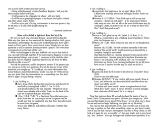 vest to send forth workers into the harvest.
• Along with thousands of other Southern Baptists, I will pray the
above prayer daily for 60 days.
• I will prepare a list of people for whom I will pray daily.
• I will focus on praying for people in my home, workplace, school,
and other places (name them).
• I will accept a goal of trying to witness to at least one person a day
for 60 days, or a total of 60 people during the
period __________________.
—Leonard Sanderson
How to Establish a Spiritual Base for My Life
If I were to teach you a theology lesson, I would tell you that the
Bible says that there are four essentials for having salvation: faith, grace,
repentance, and lordship. But those are words that people don’t under­
stand, so I have put in them nontechnical terms. Simply, here are four
questions to ask an unsaved person and then a prayer. The verses that
correspond are on the back of the card.
What I would suggest is that you hold the card out so that both of
you can read it through together. If the conversation happens to come up
about spiritual things, you can say, “I ran across a little card the other
day about how to establish a spiritual base for my life from the Bible.
Would you like to see it?”
You ask the questions, and let the person answer. If the person says
yes, you go on to the next question. If he or she says no to any of the
questions, you simply say, “If I could get you some information that
would help you make that decision, would you read it?” If the person
says yes, great. Turn the conversation on to something else. You don’t
have to argue, it is just being a witness.
1. Am I willing to . . .
B elieve Jesus Christ died on the cross for me and showed He
was God by coming back to life? (1 Cor. 15:2-4)
As I already told you, the vast majority—80 percent of all
Americans—already believe that. Notice on the back of the
card the Scripture that goes with that:
B 1 Cor. 15:2-4 (TLB): “It is this Good News that saves you. . . .
that Christ died for our sins just as the Scriptures said he
would, and that he was buried, and that three days afterwards
he arose from the grave.”
(It is a fact. Millions and millions of people celebrate that
every Easter.)
310
2. Am I willing to . . .
A ccept God’s free forgiveness for my sins? (Rom. 3:22)
I don’t know anybody who is not willing to do that. Notice on
the back:
A Romans 3:21-22 (TLB): “Now God says he will accept and
acquit us—declare us ‘not guilty’—if we trust Jesus Christ to
take away our sins. And we all can be saved in this same way, by
coming to Christ, no matter who we are or what we have been
like.” (Isn’t that good news?)
3. Am I willing to . . .
S witch to God’s plan for my life? (Mark 1:16; Rom. 12:2)
(That is a nontechnical way of talking about repentance. Notice
what the Scripture says:)
S Mark 1:15 (TLB): “Turn from your sins and act on this glorious
news!”
Romans 12:2 (GNB): “Do not conform outwardly to the stan­
dards of this world, but let God transform you inwardly by a
complete change of your mind.”
(Say that from here on, I am not going to let my parents deter­
mine my future; I am not going to let my boss determine my
future; I am not going to let anybody else—or even myself—
determine my future. I am choosing God’s plan for my life from
here on out. I want to live the way He made me to live.)
4. Am I willing to . . .
E xpress my desire for Christ to be the director of my life? (Rom.
10:9)
(Notice what the Bible says:)
E Romans 10:9 (NIV) “If you confess with your mouth, ‘Jesus is
Lord,’ and believe in your heart that God raised him from the
dead, you will be saved.”
(“Confess with your mouth” means to express Jesus is Lord.
What does “Lord” mean? It means director, it means manager,
boss, chairman of the board. He is in charge.)
Now that took me about 45 seconds to share the basics of how to
know Christ. If the person says yes to all those, you simply say: “Will
you say this simple prayer aloud? ‘Dear Jesus, I accept what you’ve done
for me and want to begin following your plan for my life today.’”
You can use this approach this week. Just keep the card in your wal­
let, bag, or pocket, so that when something comes up, you have it ready.
Now it may be that you have never given your life to Jesus Christ, so let’s
look at it again for you personally. Let’s bow our heads, and in your heart
say, “Yes, I believe,” as we go through each of these four questions. If so,
311
 