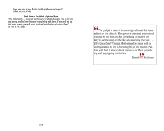 hope you have in you. But do it with gentleness and respect”
(1 Pet. 3:15-16, GNB).
Tool: How to Establish a Spiritual Base
“The Holy Spirit . . . does not want you to be afraid of people, but to be wise
and strong, and to love them and enjoy being with them. If you will stir up
this inner power, you will never be afraid to tell others about our Lord”
(2 Tim. 1:7-8, TLB).
’s personal, intentional
will be
ing and equipping ministries.
“
“
The pulpit is central in creating a climate for evan­
gelism in the church. The pastor
witness to the lost and his preaching to inspire the
laity in witnessing are the keys to reaching the lost. . . .
Fifty Great Soul-Winning Motivational Sermons
an inspiration to the witnessing life of the reader. Pas­
tors will find it an excellent resource for their preach­
Darrell W. Robinson
314
 