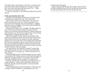 “The Odd Couple” and “Barefoot in the Park,” was asked on the
Dick Cavett show whether making a lot of money concerned
him. The studio went silent when Simon said, “No . . . What
does concern me is the fear of dying.”
“Come over and help us,” the world cries today. We must hear
the call.
II. We must heed the call (v. 10)
Paul was not praying about whether to go, but where to go!
“Immediately we endeavored to go” (Acts 16:10, KJV).
Once we hear God’s call, we must heed it! The call was to
preach the good news to the lost. “Preach the gospel” is one
word in the Greek language of the New Testament—evangelion.
It literally means to evangelize. Paul clearly understood that the
call was to evangelize the lost.
The gospel is revealed to us in the Bible. The Bible speaks not
only of the content of what is preached, but also of the act,
process, and execution of the proclamation. Content and process
of preaching are one. We must not separate them. The preaching
of this gospel is charged with power (Rom. 1:16)!
What is the gospel? God has acted for the salvation of the
world in the incarnation, death, and resurrection of Jesus Christ.
Jesus Christ became sin for us, dying in our place, paying the
penalty for our sins on the cross. He rose bodily and victoriously
from the grave, ascended to heaven, and will one day return for
His own to establish His kingdom eternally on this earth. Each
individual must turn from his or her sins and, by faith, trust Him
as Lord and Savior. That is the gospel.
We must heed the call to preach the gospel. The great mis­
sionary Robert Speer once said, “You say you have faith? Well,
then, either give it out or give it up.” Faith is personal, but it is
never private.
The great English preacher Charles Spurgeon was once asked,
“Do you believe the heathen who have never heard the gospel are
really lost?” Spurgeon replied, “Do you believe the ones who
have heard the gospel and never shared it are really saved?”
Heed the call! Paul went to Macedonia, and people were con­
verted everywhere—Lydia and her household, a demon-pos-
sessed girl, the jailer and his household—all in the sixteenth
chapter of Acts!
God’s blessings always attend our obedience. To heed the call
is simply a matter of obedience in following Him into a lost
36
world to preach the gospel.
Will we heed the call? We have the message, will we declare
it? Will we faithfully obey God so He can give us the vision and
the call? We must hear the call. We must heed the call.
37
 