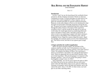 REAL REVIVAL AND THE EVANGELISTIC HARVEST
Lewis Drummond
Acts 1–2
Introduction
In Acts 1 and 2 we see the launching of the worldwide thrust
of God we call the Christian movement. Therein we discover
Christianity at its best. To those principles we must return if we
would see the world evangelized. In these chapters, one can
glean the essential principles of a genuine spiritual movement.
Moreover, in the early chapters of Acts we are introduced to what
the Spirit of God would continually perpetuate among His peo­
ple. The great God of grace transformed that first-century world
through the infant church on the basis of their experience
recorded in Acts 2, and He would do the same for us and our
world today. He would again launch an awakening afresh and
anew to the glory of Jesus Christ. And that is real revival. So
what we have in an awakening is simply God’s Spirit striving to
bring us back to this biblical, New Testament norm, with its
evangelistic fervor. Dispel the mystery, dispel the mystic, dispel
the nostalgia; the Lord just wants us to be a New Testament peo­
ple. That births revival, and that in turn spawns great evange­
lism.
I. Proper priorities for world evangelization
Before any great enterprise begins, the priorities of the
endeavor must be set forth. Acts 1:6-8 presents in very clear
fashion what comprises the primary priority in the entire work of
Christ. The setting is the Mount of Olives. Our Lord Jesus is
about to ascend back to the Father. He is giving His final instruc­
tions. These are apparently His very last words; therefore, they
are of vital importance. This pivotal passage is in response to the
disciples’ question, “Lord, are you at this time going to restore
the kingdom to Israel” (Acts 1:6, NIV)?
Jesus responded, “It is not for you to know the times or dates
the Father has set by his own authority. But you will receive
power when the Holy Spirit comes on you; and you will be my
witnesses in Jerusalem, and in all Judea and Samaria, and to the
ends of the earth” (Acts 1:7-8, NIV). In these verses, our Lord
gave us our basic marching orders.
39
 