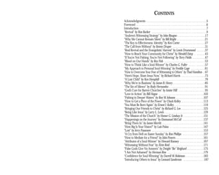 CONTENTS
Acknowledgments . . . . . . . . . . . . . . . . . . . . . . . . . . . . . . . . . . . . . . . . . . .5
Foreword . . . . . . . . . . . . . . . . . . . . . . . . . . . . . . . . . . . . . . . . . . . . . . . . . .6
Introduction . . . . . . . . . . . . . . . . . . . . . . . . . . . . . . . . . . . . . . . . . . . . . . . .7
“Revival” by Ron Barker . . . . . . . . . . . . . . . . . . . . . . . . . . . . . . . . . . . . . . .9
“Andrew’s Witnessing Strategy” by John Bisagno . . . . . . . . . . . . . . . . . . . .17
“Why We Cannot Remain Silent” by Bill Bright . . . . . . . . . . . . . . . . . . . .21
“The Key to Effectiveness: Identity” by Ken Carter . . . . . . . . . . . . . . . . . .27
“The Call from Without” by Jimmy Draper . . . . . . . . . . . . . . . . . . . . . . .31
“Real Revival and the Evangelistic Harvest” by Lewis Drummond . . . . . .37
“How to Reach Your Community for Christ” by Wendell Estep . . . . . . . .43
“If You’re Not Fishing, You’re Not Following” by Terry Fields . . . . . . . . .47
“Blood on Our Hands” by Roy Fish . . . . . . . . . . . . . . . . . . . . . . . . . . . . .53
“How to Think Like a Soul-Winner” by Charles G. Fuller . . . . . . . . . . . .57
“My Approach to Personal Soul-Winning” by Freddie Gage . . . . . . . . . .61
“How to Overcome Your Fear of Witnessing to Others” by Thad Hamilton . .67
“Here’s Hope. Share Jesus Now.” by Richard Harris . . . . . . . . . . . . . . . . .73
“A Lost Child” by Ken Hemphill . . . . . . . . . . . . . . . . . . . . . . . . . . . . . . . .79
“Why We’re in Business” by James B. Henry . . . . . . . . . . . . . . . . . . . . . . .85
“The Sin of Silence” by Rudy Hernandez . . . . . . . . . . . . . . . . . . . . . . . . . .91
“God’s Cure for Barren Churches” by Junior Hill . . . . . . . . . . . . . . . . . . .95
“Love in Action” by Bill Hogue . . . . . . . . . . . . . . . . . . . . . . . . . . . . . . . .103
“Fishing in Deeper Waters” by Ron W. Johnson . . . . . . . . . . . . . . . . . . . .107
“How to Get a Piece of the Power” by Chuck Kelley . . . . . . . . . . . . . . . .113
“You Must Be Born Again” by Ernest J. Kelley . . . . . . . . . . . . . . . . . . . . .119
“Bringing Our Friends to Christ” by Richard G. Lee . . . . . . . . . . . . . . . .125
“Being Like Jesus” by Larry L. Lewis . . . . . . . . . . . . . . . . . . . . . . . . . . . .129
“The Mission of the Church” by Homer G. Lindsay Jr. . . . . . . . . . . . . . .131
“Happenings on the Journey” by Emmanuel McCall . . . . . . . . . . . . . . .137
“Bring Them In” by James Merritt . . . . . . . . . . . . . . . . . . . . . . . . . . . . . .141
“How Big Is Your Vision?” by Luis Palau . . . . . . . . . . . . . . . . . . . . . . . .147
“Lost” by Jerry Passmore . . . . . . . . . . . . . . . . . . . . . . . . . . . . . . . . . . . . .153
“A Cry from Hell on Easter Sunday” by Ron Phillips . . . . . . . . . . . . . . .157
“How to Mediate for a Friend” by John Powers . . . . . . . . . . . . . . . . . . . .161
“Attributes of a Soul-Winner” by Howard Ramsey . . . . . . . . . . . . . . . . .167
“Witnessing Without Fear” by Alvin Reid . . . . . . . . . . . . . . . . . . . . . . . .171
“False Gods Give No Answers” by Dwight “Ike” Reighard . . . . . . . . . . . .175
“I Am Not Ashamed” by Herman Rios . . . . . . . . . . . . . . . . . . . . . . . . . .179
“Confidence for Soul-Winning” by Darrell W. Robinson . . . . . . . . . . . . .183
“Introducing Others to Jesus” by Leonard Sanderson . . . . . . . . . . . . . . .187
(c)1994, 1997 North American Mission Board, SBC, Alpharetta, Ga.
 