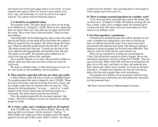has become the fourth most pagan nation in the world,1
we must
respond with urgency. When we hear the news reports of vio­
lence, rape, and immorality, we must be stirred to an urgent
response. Our nation’s lostness demands urgency!
2. It should be an unlimited vision
The prophets noted, “The place before you where we are living
is too limited for us” (2 Kings 6:1, NASB). What are the culprits that
limit our vision? Status quo. How often are our plans rejected with
the words, “We’ve never done it that way before”? These are obso­
lete traditions.
I heard Zig Ziglar tell the following story about a man who noted
that his wife always cut the shank off the ham before she cooked it.
When he inquired why, she replied, “My mother always did it that
way.” When he asked his mother-in-law why she did it, she said,
“My mother always did it that way.” Curiosity got the best of him,
so he called his wife’s grandmother and inquired of her. She said,
“My roaster is too small!” We maintain many traditions in the
church that long ago outlived their usefulness.
Fear is another obstacle to our vision. We are fearful of failure or
ridicule. Satan uses these fears and more to limit our vision for
God’s work.
We need an unlimited vision. A vision that focuses on God, not
us—that focuses on the possibilities, not the problems.
II. There must be a plan that will turn our vision into reality
A vision without a plan will forever remain an unfulfilled dream.
The prophets stated their plan in chapter 6, verse 2 (NASB): “Please
let us go to the Jordan, and each of us take from there a beam, and
let us make a place there for ourselves where we may live.” They
planned for total participation: “Let us go . . . each of us.” A small
segment of the church cannot make the necessary impact on a
community. The whole church must become involved.
Then, the prophets planned for the necessary materials: “take . . .
a beam.” We must be willing to commit our resources to reaching
people for Christ.
III. A vision, a plan, and a contagious spirit are all required
Verse 3 (NASB) says, “Then one said [to Elisha], ‘Please be will­
ing to go with your servants.’ And he answered, ‘I shall go.’” I
believe Elisha was caught up in their contagious spirit and eagerly
agreed to become part of their vision. When a church—the body as
46
a whole and each member—has a burning desire to win people to
Christ, people want to be a part of it.
IV. There is another essential ingredient for a builder: work!
“So he went with them; and when they came to the Jordan, they
cut down trees” (2 Kings 6:4, NASB). We build by working. We can
have a vision, a plan, and a contagious spirit, but someone has to
cut down the trees. We cannot reach our communities for Christ
unless we are willing to work.
V. One final ingredient: commitment
Commitment is essential because there will be obstacles to over­
come. A prophet was cutting down a tree when he lost his axe
head. An obstacle entered his vision. Every vision from God is
encumbered with obstacles from Satan. Paul dreamed of going to
Ephesus to preach the gospel, but he faced many difficulties. Your
vision to count for Christ will not come without cost.
When we are committed to reaching our communities for
Christ, God will perform miracles to make it happen. We see this
miraculous intervention of God in 2 Kings 6:6-7, (NASB): “Then the
man of God said, ‘Where did it fall?’ And when he showed him the
place, he cut off a stick, and threw it in there, and made the iron
float. And he said, ‘Take it up for yourself.’ So he put out his hand
and took it.” A builder faces obstacles, but they are overcome by
faith in the One who is greater than every encumbrance.
The prophets were builders. If you are going to build the king­
dom of God in your community, you must possess the characteris­
tics that possessed them.
1
Bill Tanner, Executive Director, Oklahoma Baptist Convention.
47
 