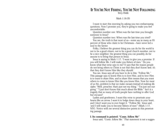 IF YOU’RE NOT FISHING, YOU’RE NOT FOLLOWING
Terry Fields
Mark 1:16-20
I want to start this morning by asking you two embarrassing
questions. Now I promise you, they’re going to make you feel
uncomfortable.
Question number one: When was the last time you brought
someone to Jesus?
Question number two: When was the last time you tried?
You see, the truth is that most of us—some say as many as 95
percent of those who claim to be Christians—have never led a
soul to the Savior.
Folks, I believe the greatest thing you can do for the world is
not to be a good citizen, not to be a good church member, not to
be a nice neighbor; the greatest thing you can possibly do for
anyone is to bring that person to Jesus.
Jesus is saying in Mark 1:17, “I want to give you a promise. If
you will follow Me, I will make you fishers of men.” Do you
know what that verse says to me? It says that the reason people
do not bring others to Christ is not that they don’t know how; it’s
that they don’t know Him like they should.
You see, Jesus says all you have to do is this: “Follow Me.”
This passage says to know Him is to love Him, and to love Him
is to want to share Him, and to share Him means that you want
others to come to know Him like you know Him. Now for most
of us the, problem is that we make excuses instead of making dis­
ciples: “Well, preacher, that’s just not my thing.” “I’m just not out­
going.” “I just don’t know that much about the Bible.” Isn’t it a
tragedy that so many of God’s people have nothing to offer God
but excuses?
Ladies and gentlemen, I want this verse to penetrate your
hearts like an arrow. I want it to lodge down deep in your heart,
and I don’t want you to ever forget it. “‘Follow Me,’ Jesus said,
‘and I will make you to become fishers of men’” (Mark 1:17,
NIV). Notice with me several distinctive points in this penetrat­
ing passage.
I. Its command is pointed: “Come, follow Me”
Jesus said, “Come, follow Me.” That statement is not a sugges­
49
 
