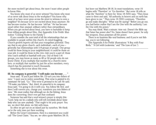 the more excited I get about Jesus, the more I want other people
to know Him.
You know why most of us never witness? You know why most
of us never talk about Jesus in the workplace? You know why
most of us have never gone across the street to witness to even a
neighbor? It’s because we’re not excited about Jesus anymore. He
has become routine. He has become “old hat.” He has become
usual rather than unusual, ordinary rather than extraordinary.
When you get excited about Jesus, you have to backslide to keep
from telling people about Him. (See Appendix A for Fields’ illus­
tration “Coming Home to the Family.”)
If you consider the sum total of all the relationships that are
available to people within this church, it’s mind-boggling.
Church growth experts call that your evangelism potential. They
say that in any given church, each individual—each of you—
generally has relationships with 5-8 groups of people. One group
could be those living in your neighborhood; it could be those on
your job; it could be those in the civic club you’re a part of; those
who coach softball or baseball with you. Out of these 5-8
groups, you may know as many as 40 or 50 people who do not
know Christ. If you multiply that number by a church’s mem­
bers, or multiply that number by just the active members, every
church has the potential to touch thousands.
Something else is true about this verse.
III. Its company is powerful: “I will make you become . . . ”
Jesus said, “If you’ll just follow Me, I’ll turn you into fishers of
men.” I want you to notice something. This verse is pointed in it’s
command: He said, “Go.” This verse is personal in its call: He said,
“I’ll make you fishers.” But, third, it’s powerful in its company:
Jesus said, “I’m going to do it with you. You follow Me first, and
then I will convert you, change you, transform you into fishers of
men.” We must realize that although we do the fishing, Jesus
does the converting. Don’t ever get that confused.
Someone has said that a soul-winner’s prayer is simply this:
“Lord, help me be a nobody who will tell everybody about Some­
body who can save anybody.” That ought to be your prayer. You
see, we don’t fish alone; we fish with Jesus.
So often we get out on an island just by ourselves. We think
we’re the only ones out there working.
Before the Great Commission, there is a statement you could
call “The Great Claim.” You see, we often quote Matthew 28:19,
52
but leave out Matthew 28:18. In most translations, verse 19
begins with “Therefore” or “Go therefore.” But verse 18 tells us
what the “therefore” is there for. Verse 18 (NIV) says, “Then Jesus
came to them and said, ‘All authority in heaven and on earth has
been given to me.’” Then verse 19 (NIV) continues, “Therefore
go and make disciples.” What was He saying? “Before you go out,
you had better realize that I am the One with the authority. I am
the One with the power.”
You may think: Wait a minute; time out. Doesn’t the Bible say
that Satan has power also? No, Satan doesn’t have power; he only
has weapons. Jesus possesses all the power.
There is no business like soul business; and if you’re not fish­
ing, you’re not following.
(See Appendix A for Fields’ illustrations “A Boy with Four
Birds,” “A Girl with Leukemia,” and “The Loss of Lee.”)
53
 