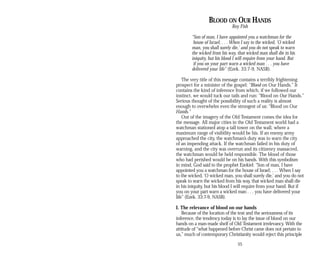 BLOOD ON OUR HANDS
Roy Fish
“Son of man, I have appointed you a watchman for the
house of Israel; . . . When I say to the wicked, ‘O wicked
man, you shall surely die,’ and you do not speak to warn
the wicked from his way, that wicked man shall die in his
iniquity, but his blood I will require from your hand. But
if you on your part warn a wicked man . . . you have
delivered your life” (Ezek. 33:7-9, NASB).
The very title of this message contains a terribly frightening
prospect for a minister of the gospel: “Blood on Our Hands.” It
contains the kind of inference from which, if we followed our
instinct, we would tuck our tails and run: “Blood on Our Hands.”
Serious thought of the possibility of such a reality is almost
enough to overwhelm even the strongest of us: “Blood on Our
Hands.”
Out of the imagery of the Old Testament comes the idea for
the message. All major cities in the Old Testament world had a
watchman stationed atop a tall tower on the wall, where a
maximum range of visibility would be his. If an enemy army
approached the city, the watchman’s duty was to warn the city
of an impending attack. If the watchman failed in his duty of
warning, and the city was overrun and its citizenry massacred,
the watchman would be held responsible. The blood of those
who had perished would be on his hands. With this symbolism
in mind, God said to the prophet Ezekiel: “Son of man, I have
appointed you a watchman for the house of Israel; . . . When I say
to the wicked, ‘O wicked man, you shall surely die,’ and you do not
speak to warn the wicked from his way, that wicked man shall die
in his iniquity, but his blood I will require from your hand. But if
you on your part warn a wicked man . . . you have delivered your
life” (Ezek. 33:7-9, NASB).
I. The relevance of blood on our hands
Because of the location of the text and the seriousness of its
inference, the tendency today is to lay the issue of blood on our
hands on a man-made shelf of Old Testament irrelevancy. With the
attitude of “what happened before Christ came does not pertain to
us,” much of contemporary Christianity would reject this principle
55
 