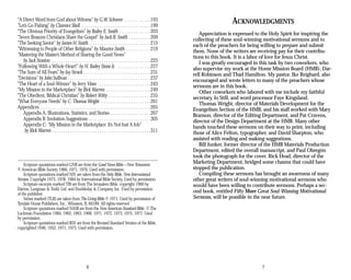 “A Direct Word from God about Witness” by G.W. Schweer . . . . . . . . . . . .193
“Let’s Go Fishing” by Clarence Shell . . . . . . . . . . . . . . . . . . . . . . . . . . . . . . .199
“The Obvious Priority of Evangelism” by Bailey E. Smith . . . . . . . . . . . . . .203
“Seven Reasons Christians Share the Gospel” by Jack R. Smith . . . . . . . . . .209
“The Seeking Savior” by James H. Smith . . . . . . . . . . . . . . . . . . . . . . . . . . .215
“Witnessing to People of Other Religions” by Maurice Smith . . . . . . . . . . .219
“Mastering the Master’s Method of Sharing the Good News”
by Jack Stanton . . . . . . . . . . . . . . . . . . . . . . . . . . . . . . . . . . . . . . . . . . . .225
“Following With a Whole Heart!” by H. Bailey Stone Jr. . . . . . . . . . . . . . . .227
“The Sum of All Fears” by Jay Strack . . . . . . . . . . . . . . . . . . . . . . . . . . . . . .231
“Decisions” by John Sullivan . . . . . . . . . . . . . . . . . . . . . . . . . . . . . . . . . . . . .237
“The Heart of a Soul-Winner” by Jerry Vines . . . . . . . . . . . . . . . . . . . . . . . .243
“My Mission in the Marketplace” by Rick Warren . . . . . . . . . . . . . . . . . . . .249
“The Obedient, Biblical Christian” by Robert Witty . . . . . . . . . . . . . . . . . . .255
“What Everyone Needs” by C. Thomas Wright . . . . . . . . . . . . . . . . . . . . . .261
Appendices . . . . . . . . . . . . . . . . . . . . . . . . . . . . . . . . . . . . . . . . . . . . . . . . .265
Appendix A: Illustrations, Statistics, and Stories . . . . . . . . . . . . . . . . . .267
Appendix B: Invitation Suggestions . . . . . . . . . . . . . . . . . . . . . . . . . . . .305
Appendix C: “My Mission in the Marketplace: It’s Not Just A Job”
by Rick Warren . . . . . . . . . . . . . . . . . . . . . . . . . . . . . . . . . . . . . . . . . . . .311
Scripture quotations marked GNB are from the Good News Bible—New Testament:
© American Bible Society 1966, 1971, 1976. Used with permission.
Scripture quotations marked NIV are taken from the Holy Bible, New International
Version. Copyright 1973, 1978, 1984 by International Bible Society. Used by permission.
Scripture excerpts marked TJB are from The Jerusalem Bible, copyright 1966 by
Darton, Longman & Todd, Ltd. and Doubleday & Company, Inc. Used by permission
of the publisher.
Verses marked (TLB) are taken from The Living Bible © 1971. Used by permission of
Tyndale House Publishers, Inc., Wheaton, IL 60189. All rights reserved.
Scripture quotations marked NASB are from the New American Standard Bible, © The
Lockman Foundation 1960, 1962, 1963, 1968, 1971, 1972, 1973, 1975, 1977. Used
by permission.
Scripture quotations marked RSV are from the Revised Standard Version of the Bible,
copyrighted 1946, 1952, 1971, 1973. Used with permission.
ACKNOWLEDGMENTS
Appreciation is expressed to the Holy Spirit for inspiring the
collecting of these soul-winning motivational sermons and to
each of the preachers for being willing to prepare and submit
them. None of the writers are receiving pay for their contribu-
tions to this book. It is a labor of love for Jesus Christ.
I was greatly encouraged in this task by two coworkers, who
also supervise my work at the Home Mission Board (HMB), Dar-
rell Robinson and Thad Hamilton. My pastor, Ike Reighard, also
encouraged and wrote letters to many of the preachers whose
sermons are in this book.
Other coworkers who labored with me include my faithful
secretary, Jo Still, and word processor Faye Kingsland.
Thomas Wright, director of Materials Development for the
Evangelism Section of the HMB, and his staff worked with Mary
Branson, director of the Editing Department, and Pat Cravens,
director of the Design Department at the HMB. Many other
hands touched these sermons on their way to print, including
those of Alice Felton, typographer, and David Sharpton, who
assisted with reading and making suggestions.
Bill Junker, former director of the HMB Materials Production
Department, edited the overall manuscript, and Paul Obregón
took the photograph for the cover. Rick Head, director of the
Marketing Department, bridged some chasms that could have
stopped the publication.
Compiling these sermons has brought an awareness of many
other great writers of soul-winning motivational sermons who
would have been willing to contribute sermons. Perhaps a sec-
ond book, entitled Fifty More Great Soul-Winning Motivational
Sermons, will be possible in the near future.
6 7
 