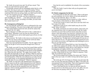 “Mr. Smith, the second verse said, ‘For all have sinned.’ That
means you and I both have sinned, right?”
Occasionally, someone will not immediately admit that he or she
is a sinner. You may, in such a case, respond by saying, “If Jesus
were to walk up and stand before us right now, do you mean you
could look Him in the eye and say, ‘Jesus, you didn’t need to die for
me, for I am as good as you are’?” (Wait for response.)
“No, you couldn’t, Mr. Smith, and this is exactly what it means
when the Bible says, ‘All have . . . come short of the glory of God’
(Rom. 3:23, KJV). So then, according to the Bible, you and I both
have sinned, haven’t we?”
III. Consequences of being lost
The next thing Mr. Smith must come to understand is the conse­
quences of being lost. The price of sin is high, and it must be paid.
“The wicked shall be turned into hell, and all the nations that
forget God” (Ps. 9:17, KJV).
Turn to Romans 5:12 (KJV) and read it to him, or allow him to
read it aloud: “Wherefore, as by one man sin entered into the
world, and death by sin; and so death passed upon all men, for that
all have sinned.”
Then comment, “Mr. Smith, in this verse we see the price of sin.
Death. The one man by whom sin entered the world was Adam.
I’m sure you know the story of Adam.”
Then turn and read Romans 6:23 (KJV): “For the wages of sin is
death; but the gift of God is eternal life through Jesus Christ our
Lord.”
“Mr. Smith, you recall, I’m sure, how God created Adam and Eve
and placed them in the garden. There He told them they could eat
of every tree but one. They disobeyed God and ate of the forbidden
tree. When they did, they died. ‘The wages of sin is death.’ Now,
they didn’t die physically on the spot, did they? (Wait for response.)
But they died spiritually. Spiritually separated from God, they went
and hid themselves. What this verse indicates to us is that, because
of our sinful nature, we are separated spiritually from God; we are
spiritually dead. Do you understand?” (Wait for response.)
“Mr. Smith, if a man lives a life separated from God, doesn’t it
stand to reason he will die a death separated from God? (Wait for
response.) And, if he dies a death separated from God, doesn’t it
follow he will spend eternity separated from God? (Wait for
response.) And an eternity separated from God is spent where?
(Wait for response). In hell!”
64
Now that the need is established, the attitude of the conversation
changes.
“Now, Mr. Smith, I want to share with you the greatest news
you’ve ever heard.”
IV. Christ’s compassion for the lost
It is at this point we share the “good news.” Share it with great
joy and excitement, for it is the “power of God unto salvation to
every one that believeth” (Rom. 1:16, KJV).
“But God commendeth His love toward us, in that, while we
were yet sinners, Christ died for us” (Rom. 5:8, KJV).
“For the Son of man is come to seek and to save that which was
lost” (Luke 19:10, KJV).
“Behold the Lamb of God, which taketh away the sin of the
world” (John 1:29, KJV)!
“Mr. Smith, God knows you and I are sinners. And to die a sin­
ner, separated from God, is to spend eternity in hell. Mr. Smith,
God loves you more than you’ll ever know, more than you love
anyone, more than anyone ever loved you. God loves you. God
wants you to spend eternity fellowshiping with Him in heaven!”
“God, because of His great love for you, devised a plan, whereby
He could save you. The plan had to include justice for your sin, as
well as His love for you. The plan had to include payment for your
sin to settle your account, and forgiveness and cleansing for you so
that you can enter heaven.
“God Himself came to planet Earth as a man, becoming all we
are while never ceasing to be all He is. His name: Jesus Christ! Born
of a virgin in Bethlehem, living a life as a man without sin, and per­
forming great and mighty miracles, He was God’s Son.
“Mr. Smith, suppose for a moment that Jesus had sinned only
one time. What would He have been? (Wait for response.) That’s
right, He would have been a sinner.
“But, He never sinned! And in dying, His enemy said, ‘I find no
fault in this man’ (Luke 12:4, KJV). So Jesus did not have to go to
hell.
“But at the age of 33, He hung on a bloody cross and cried, ‘My
God, my God, why hast thou forsaken me’ (Matt. 27:46, KJV)? He
was separated from God the Father. That’s what happened to Adam
and Eve in the garden, wasn’t it? (Wait for response.)
“Jesus Christ paid the price for their sin and ours when He
became ‘sin for us, who knew no sin’ (2 Cor. 5:21, KJV). Can you
see that Jesus was paying a debt He did not owe? (Wait for
65
 