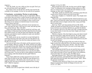response.)
“Now, Mr. Smith, you owe a debt you have not paid. Don’t you
see, you and Jesus need to get together.”
Yes, Calvary is the cure for the lost, and the cross must be the
centrality of our message. It is here we can settle the sin question.
V. Conclusion—an invitation: The key to soul-winning
A lawyer is lost without a verdict; so, too, is a soul-winner. Often a
soul-winner does not receive a verdict because he stops short and
never gives an invitation. No wonder we see such few results. God
has promised fruit, and it is our privilege to reap, as well as sow.
The climax of our witness is to lead the sinner to receive Jesus
Christ as Savior and Lord.
“Behold, I stand at the door, and knock: if any man hear my
voice, and open the door, I will come in to him, and will sup with
him, and he with me” (Rev. 3:20, KJV).
“That if thou shalt confess with thy mouth the Lord Jesus, and
shalt believe in thine heart that God hath raised him from the dead,
thou shalt be saved. For with the heart man believeth unto right­
eousness; and with the mouth confession is made unto salvation”
(Rom. 10:9-10, KJV).
“Mr. Smith, as you can see, our job is to accept God’s plan by
receiving God’s Son as the risen Lord, who not only died for our
sins, paying sin’s full price, but who lives today and desires to live
His life in us as Lord.
“Let’s say you had a loan at the bank, and the payment was due,
and the banker called you, saying, ‘Mr. Smith, someone just walked
in and paid off your debt. Would you come down and sign the final
papers?’ You would have a choice. You could go down and sign the
papers and accept the payment made by the individual, or you
could tell the banker, ‘Just tell whoever it is to pay his own debts,
and I’ll pay mine.’ Can you see that to refuse payment would mean
you’re paying a debt that already has been paid? (Wait for
response.)
“Jesus Christ suffered the penalty (payment) for your sin and
mine when He died on the cross. Would the wise decision be to
accept His payment—His death on the cross for your sin—or to
suffer for your own sins in eternal hell, separated from a loving
God?” (Wait for response.)
VI. Close—a decision
“Behold, now is the accepted time; behold, now is the day of
66
salvation” (2 Cor. 6:2, KJV).
Many people have aims in life, but they never pull the trigger.
“Close” is a salesman’s term meaning to bring a person to a deci­
sion. In a church service, we would call it the invitation. In soul-
winning, we often call it “drawing the net.”
“Mr. Smith, would you mind if I take a moment to pray that you
would receive Christ as Savior and Lord of your life?”
Don’t pray a lengthy or a “ministerial” prayer. Pray simply some­
thing like this:
“Dear Lord, I am so thankful that Mr. Smith has listened to your
plan. I pray you’ll help him realize that Jesus loves him and died for
him and waits in love to forgive and save him. I pray you’ll help
him to receive Jesus.”
Don’t say “Amen”; just stop praying and say to Mr. Smith,
“While our heads are bowed and our eyes are closed, I want you to
know God loves you and Jesus died for you, just like He died for
me. I’m going to ask you to do what I once did, to simply ask Jesus,
in your own words, to come into your heart, forgive you of your
sins, and save you.”
Wait for a response. If he does begin to pray, as he draws toward
the end of his prayer, softly interrupt and say, “Mr. Smith, repeat
after me, ‘Lord, be merciful to me, a sinner (pause for response).
Save my soul (pause). I now receive Jesus Christ (pause) as my Sav­
ior and Lord (pause).”
If, when you ask him to pray in his own words, he does not
begin to pray, then softly lead him in the above prayer at that time.
At the conclusion of the prayer, ask him, “Now, Mr. Smith,
according to the Word of God, if you were to die today, where
would you go?”
Don’t ask him how he feels! You are not saved by how you feel.
You are saved by whom you trust. If a person hears the plan of
God, believes the plan of God, trusts the Savior as his substitute,
and receives Him, he or she is saved. The Bible says so.
Read again Romans 10:9, “That if thou shalt confess with thy
mouth the Lord Jesus, and shalt believe in thine heart that God
hath raised him from the dead, thou shalt be saved” (KJV). This is
the assurance of salvation!
“Therefore if any man be in Christ, he is a new creature: old
things are passed away; behold, all things are become new”
(2 Cor. 5:17, KJV).
67
 