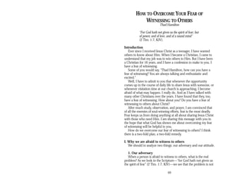 HOW TO OVERCOME YOUR FEAR OF
WITNESSING TO OTHERS
Thad Hamilton
“For God hath not given us the spirit of fear; but
of power, and of love, and of a sound mind”
(2 Tim. 1:7, KJV).
Introduction
Ever since I received Jesus Christ as a teenager, I have wanted
others to know about Him. When I became a Christian, I came to
understand that my job was to win others to Him. But I have been
a Christian for 16 years, and I have a confession to make to you. I
have a fear of witnessing.
Some of you would say, “Thad Hamilton, how can you have a
fear of witnessing? You are always talking and enthusiastic and
excited.”
Well, I have to admit to you that whenever the opportunity
comes up in the course of daily life to share Jesus with someone, or
whenever visitation time at our church is approaching, I become
afraid of what may happen. I really do. And as I have talked with
many other Christians over the years, I have found that they, too,
have a fear of witnessing. How about you? Do you have a fear of
witnessing to others about Christ?
After much study, observation, and prayer, I am convinced that
of all the enemies of soul-winning efforts, fear is the most deadly.
Fear keeps us from doing anything at all about sharing Jesus Christ
with those who need Him. I am sharing this message with you in
the hope that what God has shown me about overcoming my fear
of witnessing will be helpful to you.
How do we overcome our fear of witnessing to others? I think
there is a two-fold plan, a two-fold remedy.
I. Why we are afraid to witness to others
We should to analyze two things: our adversary and our attitude.
1. Our adversary
When a person is afraid to witness to others, what is the real
problem? As we look in the Scripture—“for God hath not given us
the spirit of fear” (2 Tim. 1:7, KJV)—we see that the problem is not
69
 