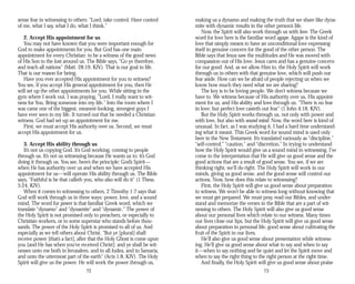 sense fear in witnessing to others: “Lord, take control. Have control
of me, what I say, what I do, what I think.”
2. Accept His appointment for us
You may not have known that you were important enough for
God to make appointments for you. But God has one main
appointment for every Christian: to be a witness of the good news
of His Son to the lost around us. The Bible says, “Go ye therefore,
and teach all nations” (Matt. 28:19, KJV). That is our goal in life.
That is our reason for being.
Have you ever accepted His appointment for you to witness?
You see, if you accept His general appointment for you, then He
will set up the other appointments for you. While sitting in the
gym where I work out, I was praying, “Lord, I really want to wit­
ness for You. Bring someone into my life.” Into the room where I
was came one of the biggest, meanest-looking, strongest guys I
have ever seen in my life. It turned out that he needed a Christian
witness. God had set up an appointment for me.
First, we must accept His authority over us. Second, we must
accept His appointment for us.
3. Accept His ability through us
It’s not us copying God. It’s God working, coming to people
through us. It’s not us witnessing because He wants us to; it’s God
doing it through us. You see, here’s the principle: God’s Spirit—
when He has authority over us and when we have accepted His
appointment for us—will operate His ability through us. The Bible
says, “Faithful is he that calleth you, who also will do it” (1 Thess.
5:24, KJV).
When it comes to witnessing to others, 2 Timothy 1:7 says that
God will work through us in three ways: power, love, and a sound
mind. The word for power is that familiar Greek word, which we
translate “dynamo” and “dynamite” and “dynamic.” The power of
the Holy Spirit is not promised only to preachers, or especially to
Christian workers, or to some superstar who stands before thou­
sands. The power of the Holy Spirit is promised to all of us. And
especially as we tell others about Christ. “But ye [plural] shall
receive power [that’s a fact], after that the Holy Ghost is come upon
you [and He has when you’ve received Christ]: and ye shall be wit­
nesses unto me both in Jerusalem, and in all Judea, and in Samaria,
and unto the uttermost part of the earth” (Acts 1:8, KJV). The Holy
Spirit will give us the power. He will work the power through us,
72
making us a dynamo and making the truth that we share like dyna­
mite with dynamic results in the other person’s life.
Now, the Spirit will also work through us with love. The Greek
word for love here is the familiar word agape. Agape is the kind of
love that simply means to have an unconditional love expressing
itself in genuine concern for the good of the other person. The
Bible says that Jesus saw the multitudes and He was moved with
compassion out of His love. Jesus cares and has a genuine concern
for our good. And, as we allow Him to, the Holy Spirit will work
through us in others with that genuine love, which will push our
fear aside. How can we be afraid of people rejecting us when we
know how much they need what we are sharing?
The key is to be loving people. We don’t witness because we
have to. We witness because of His authority over us, His appoint­
ment for us, and His ability and love through us. “There is no fear
in love; but perfect love casteth out fear” (1 John 4:18, KJV).
But the Holy Spirit works through us, not only with power and
with love, but also with sound mind. Now, the word here is kind of
unusual. In fact, as I was studying it, I had a hard time understand­
ing what it meant. This Greek word for sound mind is used only
here in the New Testament. It’s translated variously as “discipline,”
“self-control,” “caution,” and “discretion.” In trying to understand
how the Holy Spirit would give us a sound mind in witnessing, I’ve
come to the interpretation that He will give us good sense and the
good actions that are a result of good sense. You see, if we are
thinking right, we’ll do right. The Holy Spirit will work in our
minds, giving us good sense, and the good sense will control our
actions. Now, how does this relate to witnessing?
First, the Holy Spirit will give us good sense about preparation
to witness. We won’t be able to witness long without knowing that
we must get prepared. We must pray, read our Bibles, and under­
stand and memorize the verses in the Bible that are a part of wit­
nessing to others. The Holy Spirit will also give us good sense
about our personal lives which relate to our witness. Many times
our lives close our lips, but the Holy Spirit will give us good sense
about preparation in personal life, good sense about cultivating the
fruit of the Spirit in our lives.
He’ll also give us good sense about presentation while witness­
ing. He’ll give us good sense about what to say and when to say
it—when to say nothing and be quiet and let the Spirit move and
when to say the right thing to the right person at the right time.
And finally, the Holy Spirit will give us good sense about praise
73
 