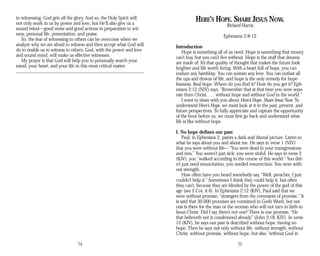 in witnessing. God gets all the glory. And so, the Holy Spirit will
not only work in us by power and love, but He’ll also give us a
sound mind—good sense and good actions in preparation to wit­
ness, personal life, presentation, and praise.
So, the fear of witnessing to others can be overcome when we
analyze why we are afraid to witness and then accept what God will
do to enable us to witness to others. God, with the power and love
and sound mind, will make us effective witnesses.
My prayer is that God will help you to personally search your
mind, your heart, and your life in this most critical matter.
74
HERE’S HOPE. SHARE JESUS NOW.
Richard Harris
Ephesians 2:8-12
Introduction
Hope is something all of us need. Hope is something that money
can’t buy, but you can’t live without. Hope is the stuff that dreams
are made of. It’s that quality of thought that makes the future look
brighter and life worth living. With a heart full of hope, you can
endure any hardship. You can sustain any love. You can outlast all
the ups and downs of life, and hope is the only remedy for hope­
lessness. Real hope. Where do you find it? How do you get it? Eph­
esians 2:12 (NIV) says, “Remember that at that time you were sepa­
rate from Christ, . . . without hope and without God in the world.”
I want to share with you about Here’s Hope. Share Jesus Now. To
understand Here’s Hope, we must look at it in the past, present, and
future perspectives. To fully appreciate and capture the opportunity
of the hour before us, we must first go back and understand what
life is like without hope.
I. No hope defines our past
Paul, in Ephesians 2, paints a dark and dismal picture. Listen to
what he says about you and about me. He says in verse 1 (NIV)
that you were without life—“You were dead in your transgressions
and sins.” You weren’t just sick; you were sinful. He says in verse 2
(KJV), you “walked according to the course of this world.” You did-
n’t just need resuscitation, you needed resurrection. You were with­
out strength.
How often have you heard somebody say, “Well, preacher, I just
couldn’t help it.” Sometimes I think they could help it, but often
they can’t, because they are blinded by the power of the god of this
age (see 2 Cor. 4:4). In Ephesians 2:12 (KJV), Paul said that we
were without promise, “strangers from the covenants of promise.” It
is said that 30,000 promises are contained in God’s Word, but not
one is there for the man or the woman who will not turn in faith to
Jesus Christ. Did I say there’s not one? There is one promise, “He
that believeth not is condemned already” (John 3:18, KJV). In verse
12 (KJV), he says our past is described without hope, having no
hope. Then he says not only without life, without strength, without
Christ, without promise, without hope, but also “without God in
75
 