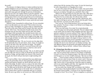 the world.”
The relevance of religious history to today’s problems has been
debated. Religion is not one of evolution, as some would have us
believe. As I understand it, religious history in evolutionary terms
starts with many gods and, through the process of elimination,
finds the true God. Our modern history is just the opposite—devo-
lution. Devolution starts with the one true God, and now we are
bowing down before every idol and god that can be mentioned or
named. We live in a day where people are without hope, and that’s
the reason they are drifting off into so many varied sins and moral
aberrations.
Without Christ, humankind is without hope. Do you remember
what it was like before you were saved? This is where every lost
person is today. Theologians are trying to help us understand this.
They tell us that when Adam and Eve sinned, they died; and that
was the “fall of man.” But what does the fall of man mean? The
humanist may say that when Adam and Eve died, they added
something to their personality, they actually became more com­
plete. The existentialist takes issue and says no, man didn’t move
upward. Man fell over the brink, but he caught on the edge, and,
with enough self-effort, he will be able to bring himself back into
right standing with God.
The philanthropist says, “Oh, yes, he went over the edge when
he fell spiritually, but as he went down, down, down, he caught on
a twig on the side of the cliff, and there he hangs.” The philan­
thropist says man can be saved if a concerned human will come
along and help another needy human, so that he or she can be
lifted back into right standing before God.
The religionist comes along, and says, “Oh, no, he didn’t just fall
over the edge and catch on a twig, he fell all the way down, but he
landed on a ledge, and that ledge is the church. If the church will
do its job, the church will put man back in right standing with
God.”
As I read my Bible, I don’t understand that man added some­
thing to his personality when he died spiritually. He didn’t fall
upward and improve himself, nor did he fall and catch on the
brink of the ledge. He didn’t catch on a twig on the side of the cliff
when he fell; he didn’t hit on a ledge so the church can help him
up. The Bible says he fell all the way! People are dead in their tres­
passes and sin, without hope in the world. Now to understand
what it means when a person is spiritually dead, go to a funeral
home. Be sure to go where no one knows you. Wait until all the
76
visitors have left the viewing of the corpse. Go into the funeral par­
lor with a big sandwich or a big glass of ice water.
Go up to the corpse and say, “Sir (if it’s a male), now you’ve been
here for two or three days, and I know you just must be famished. I
know you are thirsty. I brought you a sandwich. Have a bite.”
Will he eat? The Lord help you if he does take a bite. Offer him a
drink of ice water. Will he take a drink? Surely he is thirsty, he has
been there for two or three days. He will not take a drink.
Then raise up the lid of the casket and take a big hat pin, stick
him right in the big toe and say, “Sir, did you feel any pain? I know
that must hurt, as I stuck you with a hat pin.”
Now, you say, “You’re being facetious; you’re just being ridicu­
lous, preacher. You know a corpse is not thirsty, is not hungry, and
does not feel any pain.”
That is my exact point. He is dead. He is dead physically.
It is the same way with people spiritually. They are without hope
in the world! They are dead in their trespasses and sins! This is the
spiritual condition of everyone without Christ. Now the difference
between a Christian and a non-Christian is the difference between a
living person and a corpse. And the only difference between one
corpse and another corpse is the degree of decay. And be it a Ted
Bundy, with all the atrocious acts he committed; or Ceausescu over
in Romania, with all the death and suffering he caused; or the
moralist who sits in your church pew on Sunday morning—the
only difference between one lost person and another lost person is the
degree of decay! They are all lost—without Christ, without hope.
II. A living hope describes our present
No hope defines our past, but a living hope describes our pre­
sent. And our present hope is based on two things. In Ephesians
2:8 and 9, we have the reception of grace. We must receive what
God has given us. In verse 13 (KJV), Paul says, “But now in Christ
Jesus . . .” From no hope to faith in Christ Jesus, from dead in tres­
passes and sin to alive in Jesus Christ. In verses 1 and 5, Paul says
that you were quickened. In verse 13, he says Christ has made us
nigh. And in verse 6, Paul adds that Christ has raised us together
and we are seated together with Him. (See Appendix A for an illus­
tration of this point, “Saved from Quicksand.”)
Are you aware that, during 1992, according to the Uniform
Church Letter of the Southern Baptist Convention (SBC; now called
the Annual Church Profile), 72 percent of our churches baptized
10 people or fewer? Ten or fewer. Tell me evangelism is a priority in
77
 
