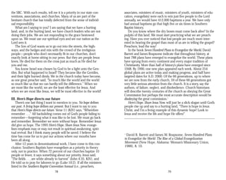 the SBC. With such results, tell me it is a priority in our state con­
ventions, associations, and churches. Many of us are part of the
hesitant church that has totally defected from the sense of individ­
ual responsibility.
What am I saying to you? I am saying that we have a hurting
land, and, in the hurting land, we have church leaders who are not
doing their jobs. We are not responding to the grace bestowed
upon us. We must use our spiritual eyes and see our nation as the
Lord sees it.
The Son of God wants us to go out into the streets, the high­
ways, and the hedges and mix with the crowd of the irreligious
people—people who don’t necessarily fit in our churches, don’t
exactly look at home sitting in our pews. But they are people Jesus
loves. He died for them on the cross just as much as He died for
you and me.
You know Israel was chosen by God to be a light unto the Gen­
tiles. But what happened to Israel? They became like the Gentiles,
and their light burned dimly. We in the church today have become,
as one great preacher said, “So much like the world and the world
so much like us that we can hardly tell the difference.” When we
are most like the world, we are the least effective for Jesus. And
when we are most like Jesus, we will be most effective in the world!
III. Here’s Hope directs our future
There’s one last thing I want to mention to you. No hope defines
our past. A living hope defines our present. But I want to say to you
that Here’s Hope directs our future. Verse 11 (KJV) says, “Wherefore
remember . . .” All backsliding comes out of God’s people failing to
remember—forgetting what it was like to be lost. We must go back
and remember. Remember we were without hope. Remember Jesus
did give us hope. The 1995 Here’s Hope. Share Jesus Now. evange­
lism emphasis may or may not result in spiritual awakening, spiri­
tual revival. But I think many people will be saved. I believe the
time has come for us to put our actions where our mouths have
been all along.
After 12 years in denominational work, I have come to this con­
clusion: Southern Baptists have evangelism as a priority in theory
only, not in practice. When 72 percent of our churches baptize 10
people or fewer, it says something about our priority. Jesus said,
“The fields . . . are white already to harvest” (John 4:35, KJV), and
He told us to pray for laborers to go (Luke 10:2). If all the ministers
listed in the Southern Baptist Convention Annual (i.e., preachers,
78
associates, ministers of music, ministers of youth, ministers of edu­
cation, evangelists) were each to win just five people to the Lord
annually, we would have 412,000 baptisms a year. We have only
had annual baptisms go that high five or six times in Southern
Baptist history.
Do you know where the dry bones must come back alive? In the
pulpits of this land. We must start practicing what we are preach­
ing. Have you ever noticed that lost people are much more inter­
ested in hearing the gospel than most of us are in telling the gospel?
Preachers, lead the way!
In the book Seven Hundred Plans to Evangelize the World, David
Barrett and James Reapsome indicate that throughout history, at
least 788 plans have emerged to evangelize the world. These plans
have sprung from every continent and every major tradition of
Christianity. More than half of history’s plans have emerged since
1948. By 1990, one new plan appeared each week. About 254
global plans are active today and making progress, and half have
targeted dates for A.D. 2000. Of the 66 generations, up to where
we are now from the early church, 59 of these 66 generations got
very little serious attention from the church. It is a story, say the
authors, of failure, neglect, and disobedience. Church historians
will describe twenty centuries of the church as obeying the Great
Commission but perhaps the most accurate description would be
disobeying the great commission.1
Here’s Hope. Share Jesus Now. will just be a slick slogan until God’s
people rise up and say to a hurting land, “There is hope in Jesus
Christ, and I’m a living example of this dynamic hope! Look to
Jesus and receive the life and hope He offers!”
1
David B. Barrett and James W. Reapsome, Seven Hundred Plans
to Evangelize the World: The Rise of a Global Evangelization
Movement (New Hope, Alabama: Woman’s Missionary Union,
1988), 8, 10.
79
 