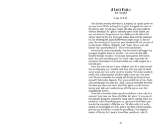 A LOST CHILD
Ken Hemphill
Luke 15:3-32
One Sunday evening after church, I stopped by a pizza parlor on
my way home. While waiting for my pizza, I stepped next door to
the grocery store to pick up a couple of Cokes and some milk for
Monday breakfast. As I placed the milk carton in my basket, my
eye was drawn to the pictures of two children on the side of the
carton. I paid for my few items and walked back into the pizza par­
lor. My steaming hot pizzas had been packaged to go. To my sur­
prise, the coverings for the pizzas were adorned with the pictures of
yet two more children. I began to read. “Susie, eleven years old,
blonde hair, last seen March 3.” They were lost children.
Involuntarily and compulsively, I reached down and hugged my
youngest daughter, Katie, to my side. The horror of a lost child
flooded through my mind. What must these parents feel? Shock,
panic, fear, gut-wrenching pain. My mind began to ponder the
numerous horrendous circumstances that one could imagine for a
lost little girl.
Have you ever lost one of your children, even for a split second?
You are shopping in a crowded mall. Your little boy slips his hand
out of yours and runs to the toy store window. The crowd suddenly
swells, and in that moment you lose sight of your son. He’s gone.
Lost! Do you remember that empty, sick feeling in the pit of your
stomach? Adrenaline began to flow; you scurried into action, franti­
cally searching to find your lost child. Can you remember the relief,
the sheer joy, when you found him? Your plans to scold him for
leaving your side were washed away with the joyous tears that
unashamedly flowed.
If we feel so intensely when one of our children is lost only for a
moment, how must our Heavenly Father feel when He sees one of
His children facing the prospect of being lost for eternity. There is a
parable in Luke’s Gospel that gives us a picture of the Father’s pas­
sion for the restoration of His lost son. We often refer to it as the
parable of the prodigal son. It is, in fact, the third of three parables
given by our Lord Jesus to quiet the grumbling of the religious
leaders of His day. Let’s look at these three parables in Luke 15.
81
 