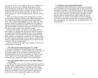 ratio was one in 100; in the second, it was one in 10; while in the
final story, it was one in two. All things being equal, the more
scarce something is, the greater its value. But here the impact is
compounded because each item is actually more precious than the
former one. The coin has greater value than the sheep, but we
would all agree that a son is of infinitely greater value than a sheep
or a coin.
When we compare the stories of the missing items, we notice
that something is missing in this final story. Where is the rescuer? No
one searched for the lost boy! If a shepherd would risk his life for a
sheep, and a woman would diligently search for a lost coin, surely
someone should have looked for the missing boy. If the father in
this story represents the Heavenly Father, He can not physically
seek His lost children. But there is someone in the story who could
have gone. There is someone who should have gone.
It was the older brother. Now, before you get angry with the
older brother, you should notice that he’s not a bad sort of guy. He
had stayed home, faithfully managed the farm, and scrupulously
obeyed his father. Notice that he can boast that he had served his
father and had never neglected a command (v. 29). Perhaps had he
been alive today, he would have served as a deacon, taught Sunday
School, and tithed with absolute regularity. But he sinned, because
he failed to seek his missing brother.
Look for a moment at the tragic results of failing to look for our
missing brothers and sisters.
1. The elder brother missed the party (vv. 25-28)
The joyous celebration in the father’s house and the pouting
older brother create quite a contrast. He feels no joy at the return of
his younger brother. In fact, he refuses to call him his brother,
choosing instead to refer to him as his father’s son. Many of God’s
“frozen-chosen” have lost the joy of their Christian experience
because they have neglected the plight of the missing children.
2. The elder brother failed to receive his father’s fullness
(vv. 29-31)
The elder brother whines about his father’s generosity toward the
younger brother, complaining that his dad had not given him even
one little calf. The father answered, “My child, you have always
been with me, and all that is mine is yours” (Luke 15:31, NASB).
What have you failed to receive at your Father’s magnanimous
hand because you have neglected the plight of your brother?
84
3. He failed to truly understand his father
He had lived at home all these years, but he had no comprehen­
sion of his father’s love for his missing child. He had no awareness
of his father’s abundance. The father had plenty for all the prodigals
and elder brothers who would respond to his love. Many Christians
miss out on the celebration and their Father’s abundance because
they have failed to understand their Father’s desire that not one
should perish. He cared so much that He sent His only begotten
Son to die on a cruel stick of torture that we should not perish but
have everlasting life. (See Appendix A for closing illustration, “Res­
cuing Animals.”)
85
 